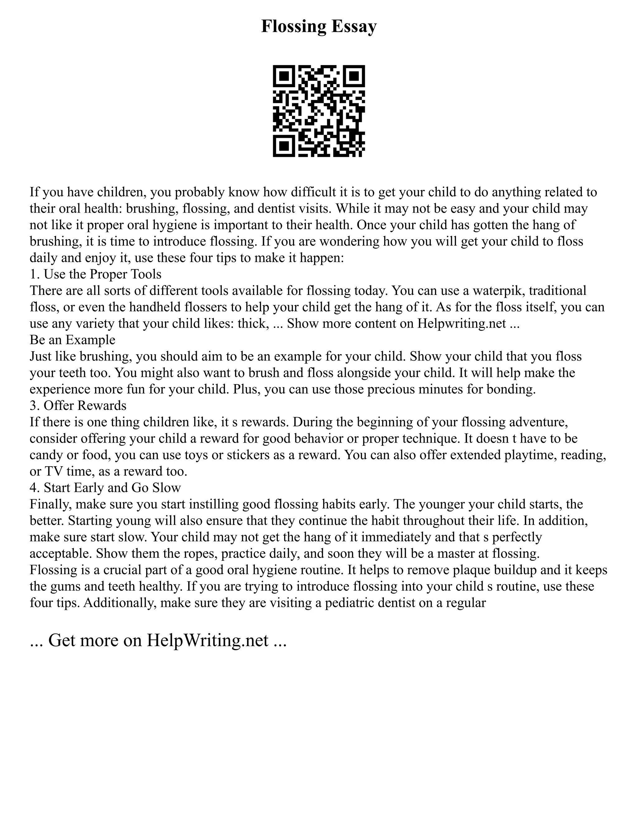 Flossing Essay
If you have children, you probably know how difficult it is to get your child to do anything related to
their oral health: brushing, flossing, and dentist visits. While it may not be easy and your child may
not like it proper oral hygiene is important to their health. Once your child has gotten the hang of
brushing, it is time to introduce flossing. If you are wondering how you will get your child to floss
daily and enjoy it, use these four tips to make it happen:
1. Use the Proper Tools
There are all sorts of different tools available for flossing today. You can use a waterpik, traditional
floss, or even the handheld flossers to help your child get the hang of it. As for the floss itself, you can
use any variety that your child likes: thick, ... Show more content on Helpwriting.net ...
Be an Example
Just like brushing, you should aim to be an example for your child. Show your child that you floss
your teeth too. You might also want to brush and floss alongside your child. It will help make the
experience more fun for your child. Plus, you can use those precious minutes for bonding.
3. Offer Rewards
If there is one thing children like, it s rewards. During the beginning of your flossing adventure,
consider offering your child a reward for good behavior or proper technique. It doesn t have to be
candy or food, you can use toys or stickers as a reward. You can also offer extended playtime, reading,
or TV time, as a reward too.
4. Start Early and Go Slow
Finally, make sure you start instilling good flossing habits early. The younger your child starts, the
better. Starting young will also ensure that they continue the habit throughout their life. In addition,
make sure start slow. Your child may not get the hang of it immediately and that s perfectly
acceptable. Show them the ropes, practice daily, and soon they will be a master at flossing.
Flossing is a crucial part of a good oral hygiene routine. It helps to remove plaque buildup and it keeps
the gums and teeth healthy. If you are trying to introduce flossing into your child s routine, use these
four tips. Additionally, make sure they are visiting a pediatric dentist on a regular
... Get more on HelpWriting.net ...
 