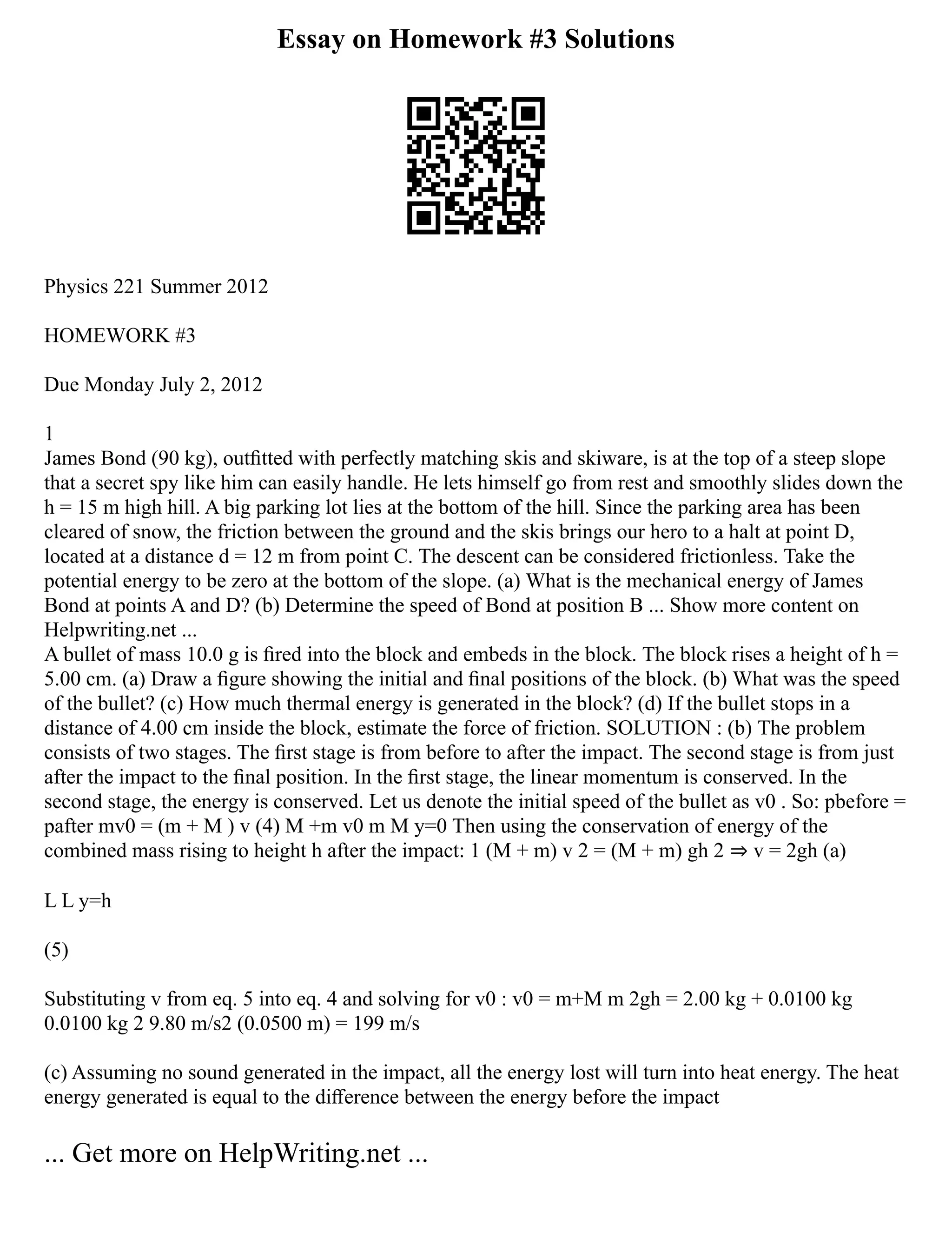 Essay on Homework #3 Solutions
Physics 221 Summer 2012
HOMEWORK #3
Due Monday July 2, 2012
1
James Bond (90 kg), outﬁtted with perfectly matching skis and skiware, is at the top of a steep slope
that a secret spy like him can easily handle. He lets himself go from rest and smoothly slides down the
h = 15 m high hill. A big parking lot lies at the bottom of the hill. Since the parking area has been
cleared of snow, the friction between the ground and the skis brings our hero to a halt at point D,
located at a distance d = 12 m from point C. The descent can be considered frictionless. Take the
potential energy to be zero at the bottom of the slope. (a) What is the mechanical energy of James
Bond at points A and D? (b) Determine the speed of Bond at position B ... Show more content on
Helpwriting.net ...
A bullet of mass 10.0 g is ﬁred into the block and embeds in the block. The block rises a height of h =
5.00 cm. (a) Draw a ﬁgure showing the initial and ﬁnal positions of the block. (b) What was the speed
of the bullet? (c) How much thermal energy is generated in the block? (d) If the bullet stops in a
distance of 4.00 cm inside the block, estimate the force of friction. SOLUTION : (b) The problem
consists of two stages. The ﬁrst stage is from before to after the impact. The second stage is from just
after the impact to the ﬁnal position. In the ﬁrst stage, the linear momentum is conserved. In the
second stage, the energy is conserved. Let us denote the initial speed of the bullet as v0 . So: pbefore =
pafter mv0 = (m + M ) v (4) M +m v0 m M y=0 Then using the conservation of energy of the
combined mass rising to height h after the impact: 1 (M + m) v 2 = (M + m) gh 2 ⇒ v = 2gh (a)
L L y=h
(5)
Substituting v from eq. 5 into eq. 4 and solving for v0 : v0 = m+M m 2gh = 2.00 kg + 0.0100 kg
0.0100 kg 2 9.80 m/s2 (0.0500 m) = 199 m/s
(c) Assuming no sound generated in the impact, all the energy lost will turn into heat energy. The heat
energy generated is equal to the diﬀerence between the energy before the impact
... Get more on HelpWriting.net ...
 