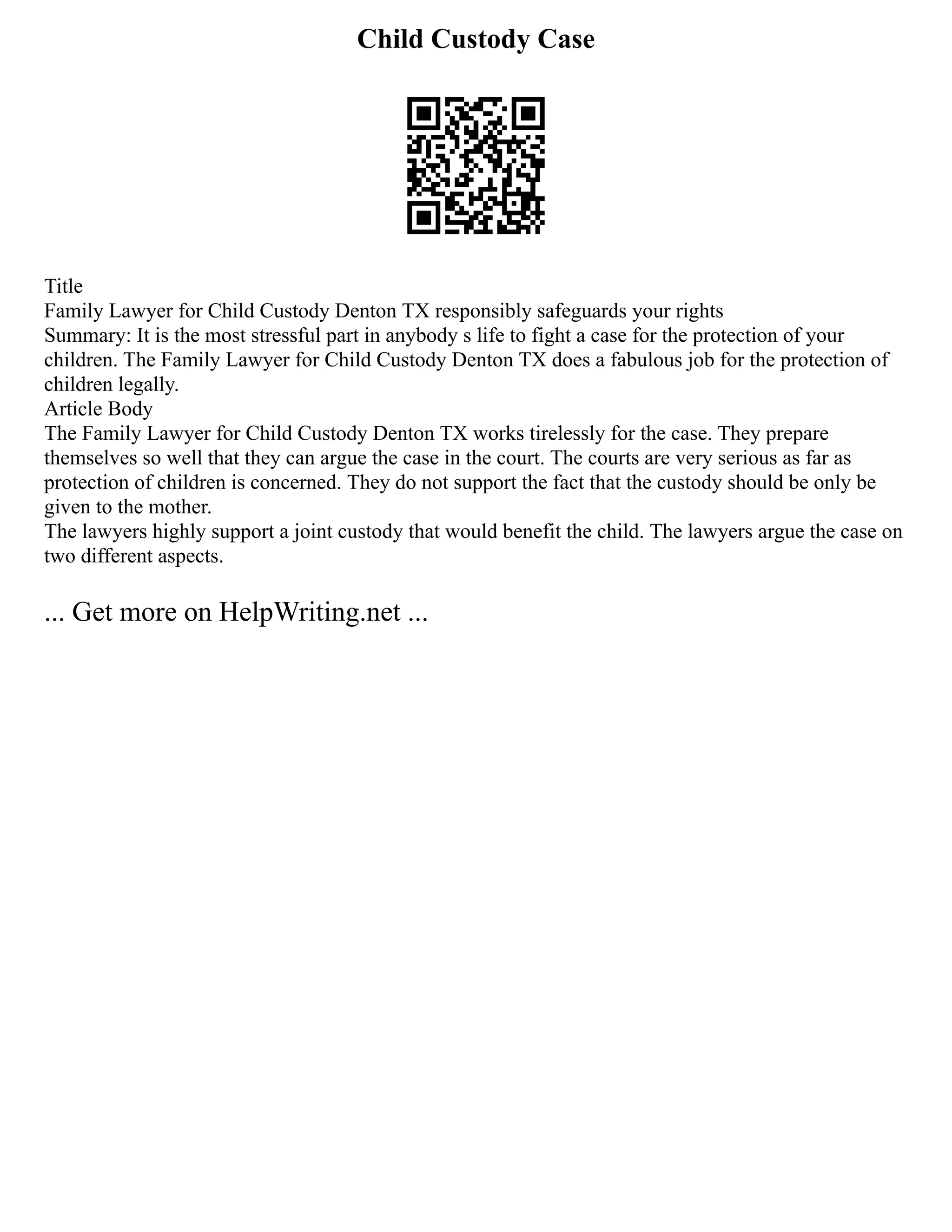 Child Custody Case
Title
Family Lawyer for Child Custody Denton TX responsibly safeguards your rights
Summary: It is the most stressful part in anybody s life to fight a case for the protection of your
children. The Family Lawyer for Child Custody Denton TX does a fabulous job for the protection of
children legally.
Article Body
The Family Lawyer for Child Custody Denton TX works tirelessly for the case. They prepare
themselves so well that they can argue the case in the court. The courts are very serious as far as
protection of children is concerned. They do not support the fact that the custody should be only be
given to the mother.
The lawyers highly support a joint custody that would benefit the child. The lawyers argue the case on
two different aspects.
... Get more on HelpWriting.net ...
 