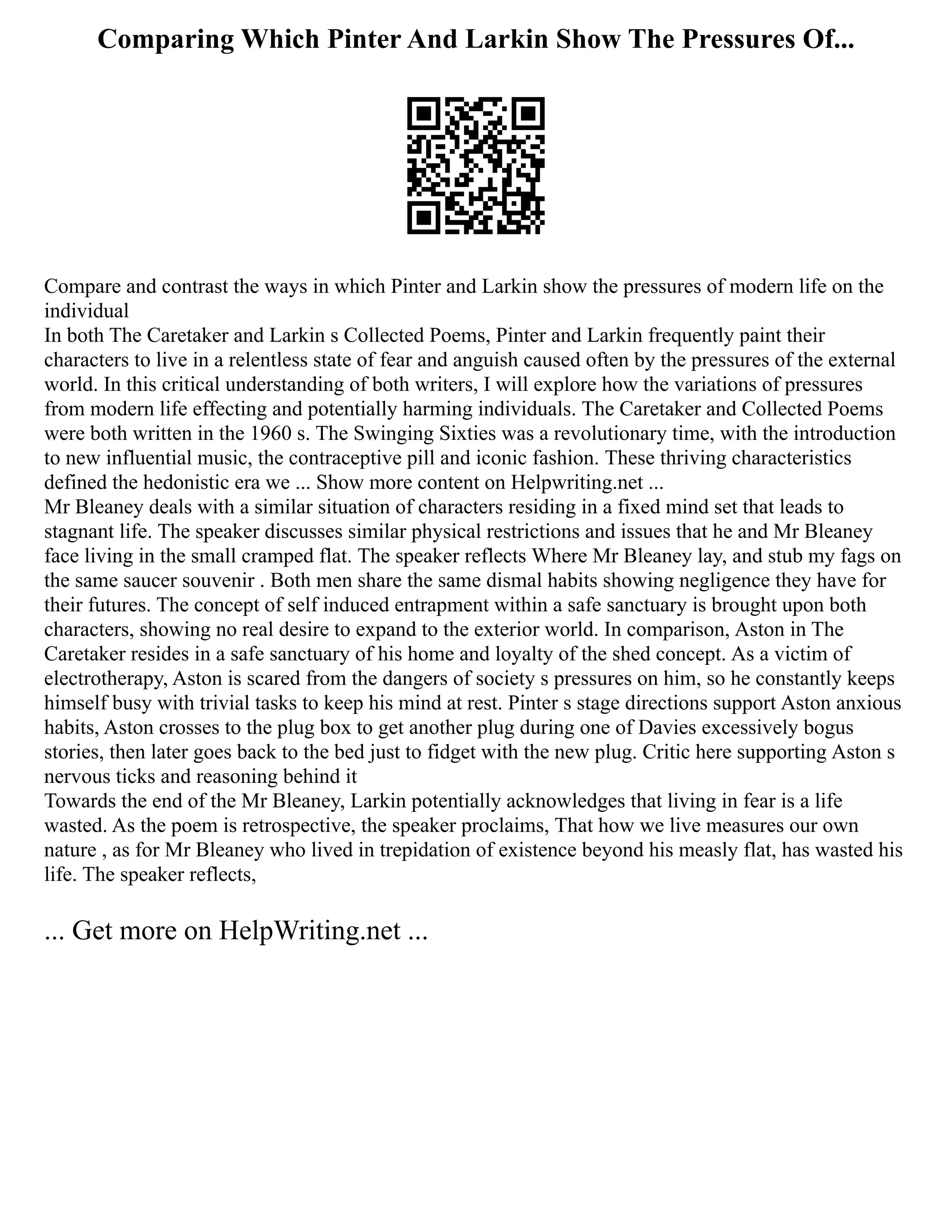 Comparing Which Pinter And Larkin Show The Pressures Of...
Compare and contrast the ways in which Pinter and Larkin show the pressures of modern life on the
individual
In both The Caretaker and Larkin s Collected Poems, Pinter and Larkin frequently paint their
characters to live in a relentless state of fear and anguish caused often by the pressures of the external
world. In this critical understanding of both writers, I will explore how the variations of pressures
from modern life effecting and potentially harming individuals. The Caretaker and Collected Poems
were both written in the 1960 s. The Swinging Sixties was a revolutionary time, with the introduction
to new influential music, the contraceptive pill and iconic fashion. These thriving characteristics
defined the hedonistic era we ... Show more content on Helpwriting.net ...
Mr Bleaney deals with a similar situation of characters residing in a fixed mind set that leads to
stagnant life. The speaker discusses similar physical restrictions and issues that he and Mr Bleaney
face living in the small cramped flat. The speaker reflects Where Mr Bleaney lay, and stub my fags on
the same saucer souvenir . Both men share the same dismal habits showing negligence they have for
their futures. The concept of self induced entrapment within a safe sanctuary is brought upon both
characters, showing no real desire to expand to the exterior world. In comparison, Aston in The
Caretaker resides in a safe sanctuary of his home and loyalty of the shed concept. As a victim of
electrotherapy, Aston is scared from the dangers of society s pressures on him, so he constantly keeps
himself busy with trivial tasks to keep his mind at rest. Pinter s stage directions support Aston anxious
habits, Aston crosses to the plug box to get another plug during one of Davies excessively bogus
stories, then later goes back to the bed just to fidget with the new plug. Critic here supporting Aston s
nervous ticks and reasoning behind it
Towards the end of the Mr Bleaney, Larkin potentially acknowledges that living in fear is a life
wasted. As the poem is retrospective, the speaker proclaims, That how we live measures our own
nature , as for Mr Bleaney who lived in trepidation of existence beyond his measly flat, has wasted his
life. The speaker reflects,
... Get more on HelpWriting.net ...
 