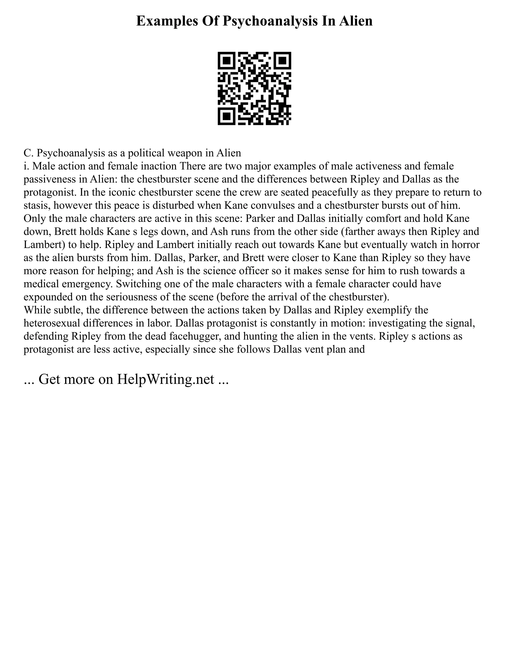 Examples Of Psychoanalysis In Alien
C. Psychoanalysis as a political weapon in Alien
i. Male action and female inaction There are two major examples of male activeness and female
passiveness in Alien: the chestburster scene and the differences between Ripley and Dallas as the
protagonist. In the iconic chestburster scene the crew are seated peacefully as they prepare to return to
stasis, however this peace is disturbed when Kane convulses and a chestburster bursts out of him.
Only the male characters are active in this scene: Parker and Dallas initially comfort and hold Kane
down, Brett holds Kane s legs down, and Ash runs from the other side (farther aways then Ripley and
Lambert) to help. Ripley and Lambert initially reach out towards Kane but eventually watch in horror
as the alien bursts from him. Dallas, Parker, and Brett were closer to Kane than Ripley so they have
more reason for helping; and Ash is the science officer so it makes sense for him to rush towards a
medical emergency. Switching one of the male characters with a female character could have
expounded on the seriousness of the scene (before the arrival of the chestburster).
While subtle, the difference between the actions taken by Dallas and Ripley exemplify the
heterosexual differences in labor. Dallas protagonist is constantly in motion: investigating the signal,
defending Ripley from the dead facehugger, and hunting the alien in the vents. Ripley s actions as
protagonist are less active, especially since she follows Dallas vent plan and
... Get more on HelpWriting.net ...
 