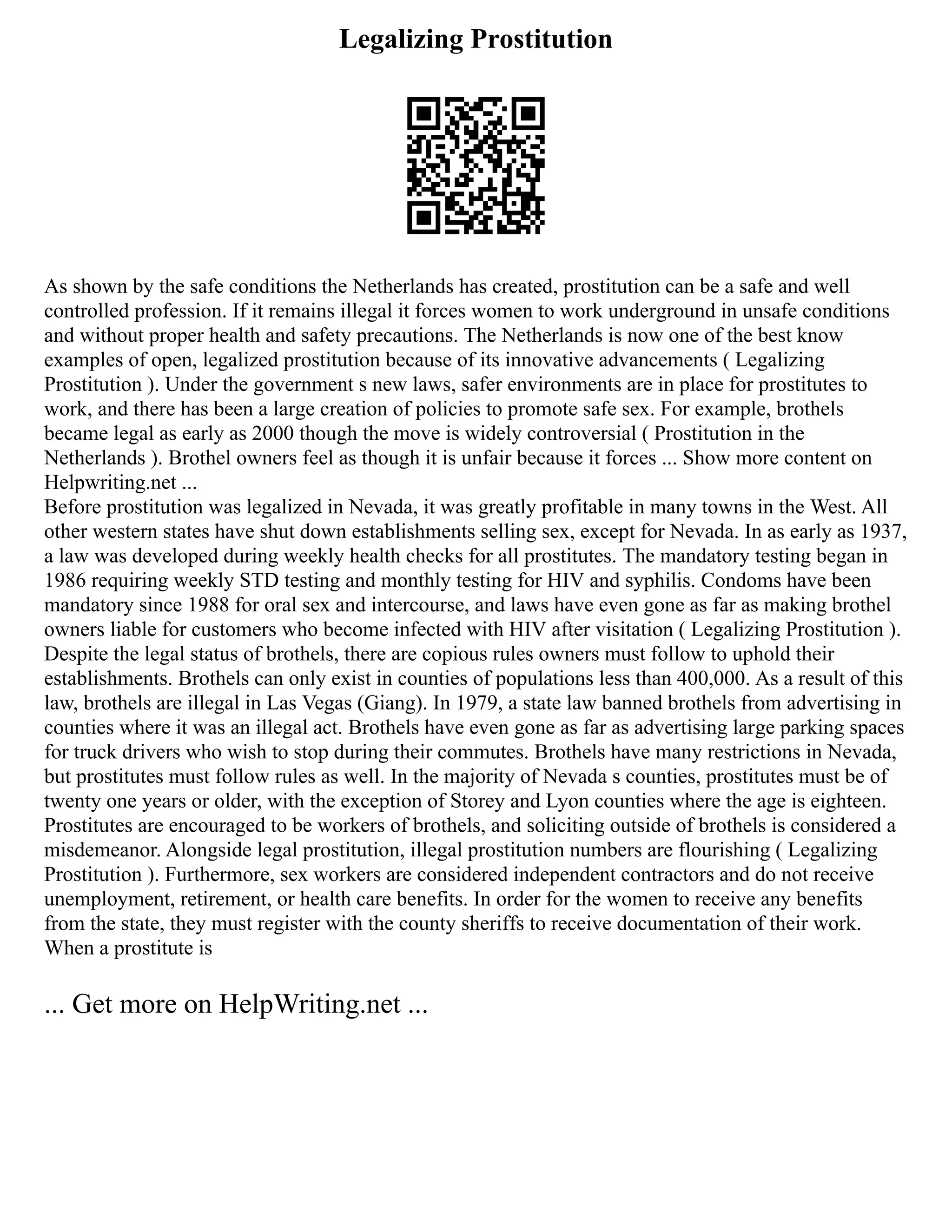 Legalizing Prostitution
As shown by the safe conditions the Netherlands has created, prostitution can be a safe and well
controlled profession. If it remains illegal it forces women to work underground in unsafe conditions
and without proper health and safety precautions. The Netherlands is now one of the best know
examples of open, legalized prostitution because of its innovative advancements ( Legalizing
Prostitution ). Under the government s new laws, safer environments are in place for prostitutes to
work, and there has been a large creation of policies to promote safe sex. For example, brothels
became legal as early as 2000 though the move is widely controversial ( Prostitution in the
Netherlands ). Brothel owners feel as though it is unfair because it forces ... Show more content on
Helpwriting.net ...
Before prostitution was legalized in Nevada, it was greatly profitable in many towns in the West. All
other western states have shut down establishments selling sex, except for Nevada. In as early as 1937,
a law was developed during weekly health checks for all prostitutes. The mandatory testing began in
1986 requiring weekly STD testing and monthly testing for HIV and syphilis. Condoms have been
mandatory since 1988 for oral sex and intercourse, and laws have even gone as far as making brothel
owners liable for customers who become infected with HIV after visitation ( Legalizing Prostitution ).
Despite the legal status of brothels, there are copious rules owners must follow to uphold their
establishments. Brothels can only exist in counties of populations less than 400,000. As a result of this
law, brothels are illegal in Las Vegas (Giang). In 1979, a state law banned brothels from advertising in
counties where it was an illegal act. Brothels have even gone as far as advertising large parking spaces
for truck drivers who wish to stop during their commutes. Brothels have many restrictions in Nevada,
but prostitutes must follow rules as well. In the majority of Nevada s counties, prostitutes must be of
twenty one years or older, with the exception of Storey and Lyon counties where the age is eighteen.
Prostitutes are encouraged to be workers of brothels, and soliciting outside of brothels is considered a
misdemeanor. Alongside legal prostitution, illegal prostitution numbers are flourishing ( Legalizing
Prostitution ). Furthermore, sex workers are considered independent contractors and do not receive
unemployment, retirement, or health care benefits. In order for the women to receive any benefits
from the state, they must register with the county sheriffs to receive documentation of their work.
When a prostitute is
... Get more on HelpWriting.net ...
 