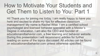 How to Motivate Your Students and
Get Them to Listen to You: Part 1
Hi! Thank you for joining me today. I am really happy to have you
here and excited to share my tips for effective classroom
management! My name is Rachel Wise. I am a certified school
psychologist and licensed behavior specialist with a Master’s
Degree in education. I am also the CEO and founder of
educationandbehavior.com, a free learning and behavior website.
During this presentation I will recommend articles for further
reading on some of the topics discussed. All articles can be found
on educationandbehavior.com unless otherwise specified.
 