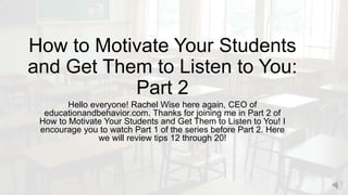 How to Motivate Your Students
and Get Them to Listen to You:
Part 2
Hello everyone! Rachel Wise here again, CEO of
educationandbehavior.com. Thanks for joining me in Part 2 of
How to Motivate Your Students and Get Them to Listen to You! I
encourage you to watch Part 1 of the series before Part 2. Here
we will review tips 12 through 20!
 