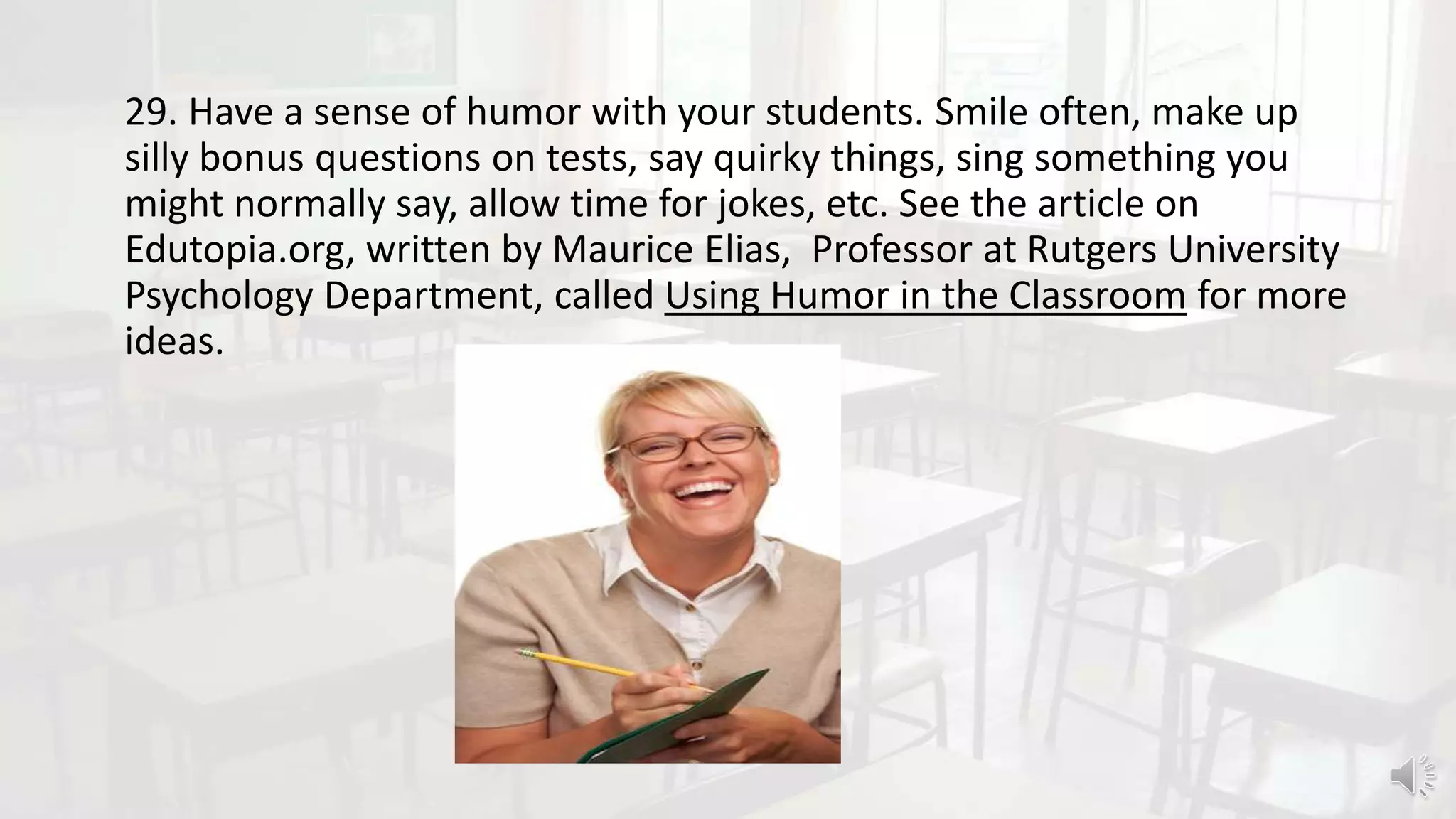29. Have a sense of humor with your students. Smile often, make up
silly bonus questions on tests, say quirky things, sing something you
might normally say, allow time for jokes, etc. See the article on
Edutopia.org, written by Maurice Elias, Professor at Rutgers University
Psychology Department, called Using Humor in the Classroom for more
ideas.
 