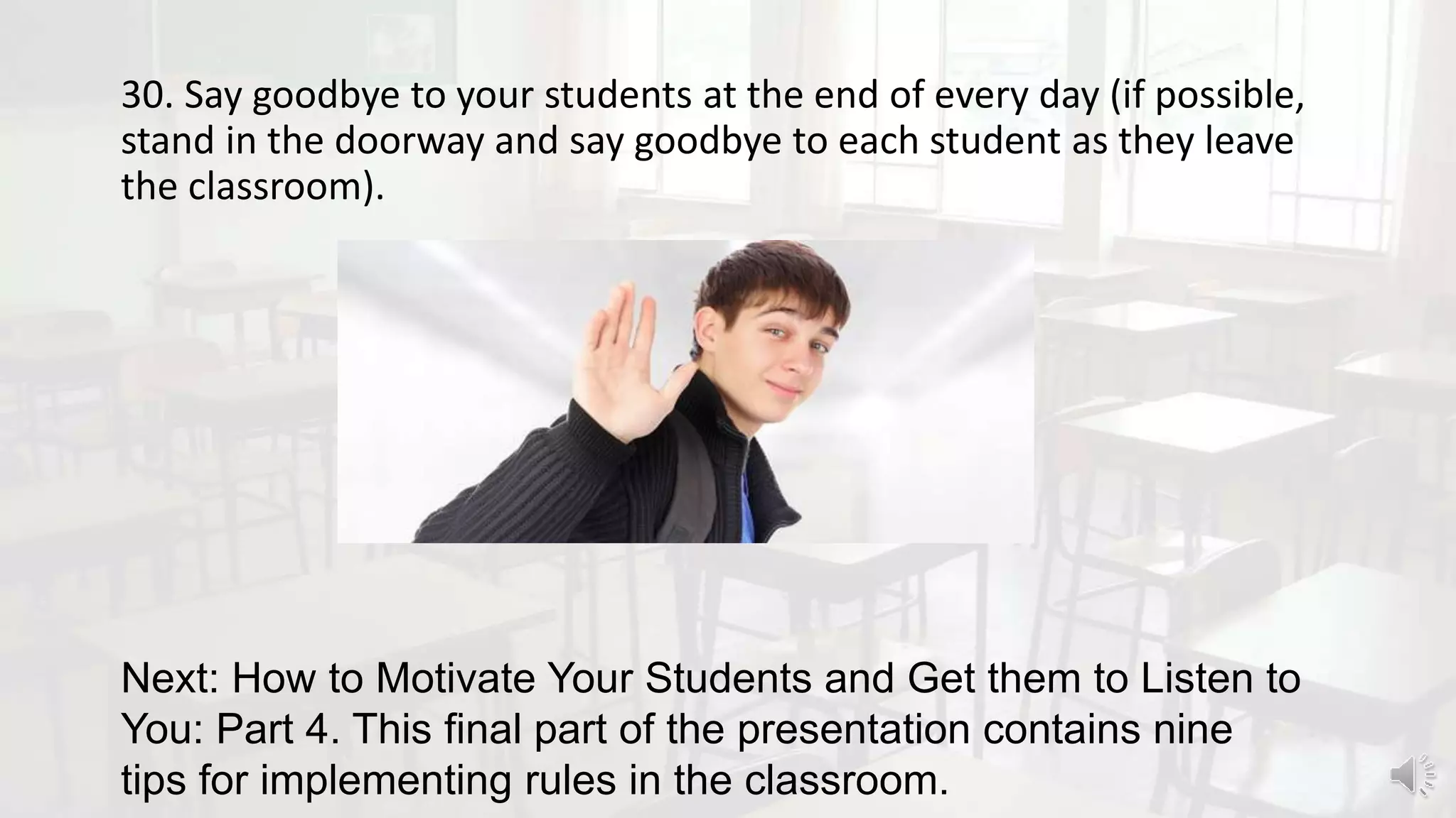 30. Say goodbye to your students at the end of every day (if possible,
stand in the doorway and say goodbye to each student as they leave
the classroom).
Next: How to Motivate Your Students and Get them to Listen to
You: Part 4. This final part of the presentation contains nine
tips for implementing rules in the classroom.
 