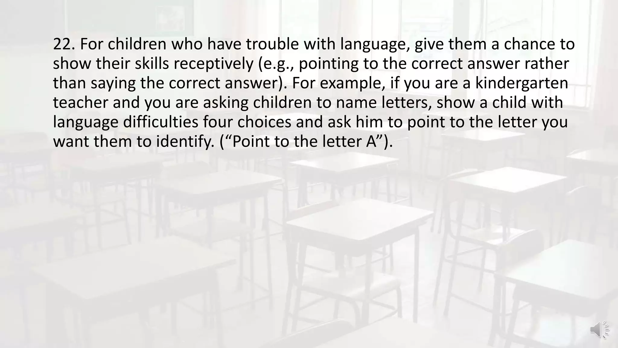 22. For children who have trouble with language, give them a chance to
show their skills receptively (e.g., pointing to the correct answer rather
than saying the correct answer). For example, if you are a kindergarten
teacher and you are asking children to name letters, show a child with
language difficulties four choices and ask him to point to the letter you
want them to identify. (“Point to the letter A”).
 