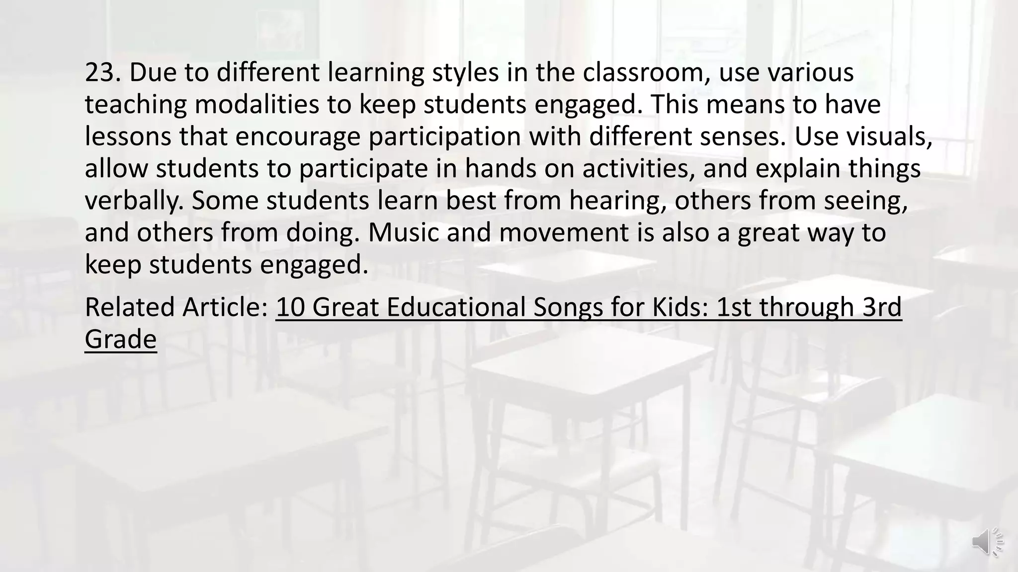 23. Due to different learning styles in the classroom, use various
teaching modalities to keep students engaged. This means to have
lessons that encourage participation with different senses. Use visuals,
allow students to participate in hands on activities, and explain things
verbally. Some students learn best from hearing, others from seeing,
and others from doing. Music and movement is also a great way to
keep students engaged.
Related Article: 10 Great Educational Songs for Kids: 1st through 3rd
Grade
 