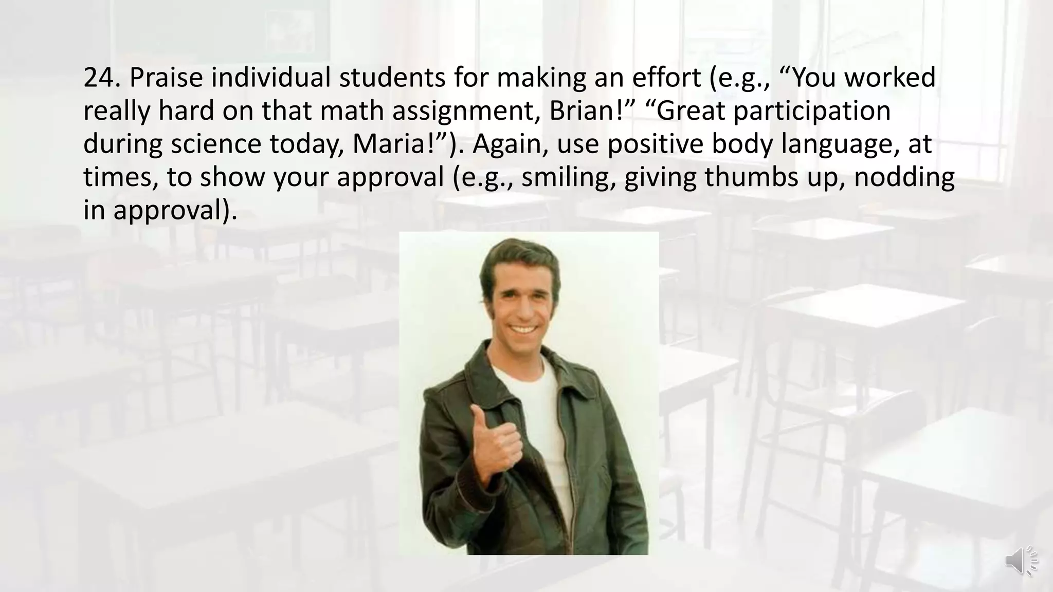 24. Praise individual students for making an effort (e.g., “You worked
really hard on that math assignment, Brian!” “Great participation
during science today, Maria!”). Again, use positive body language, at
times, to show your approval (e.g., smiling, giving thumbs up, nodding
in approval).
 