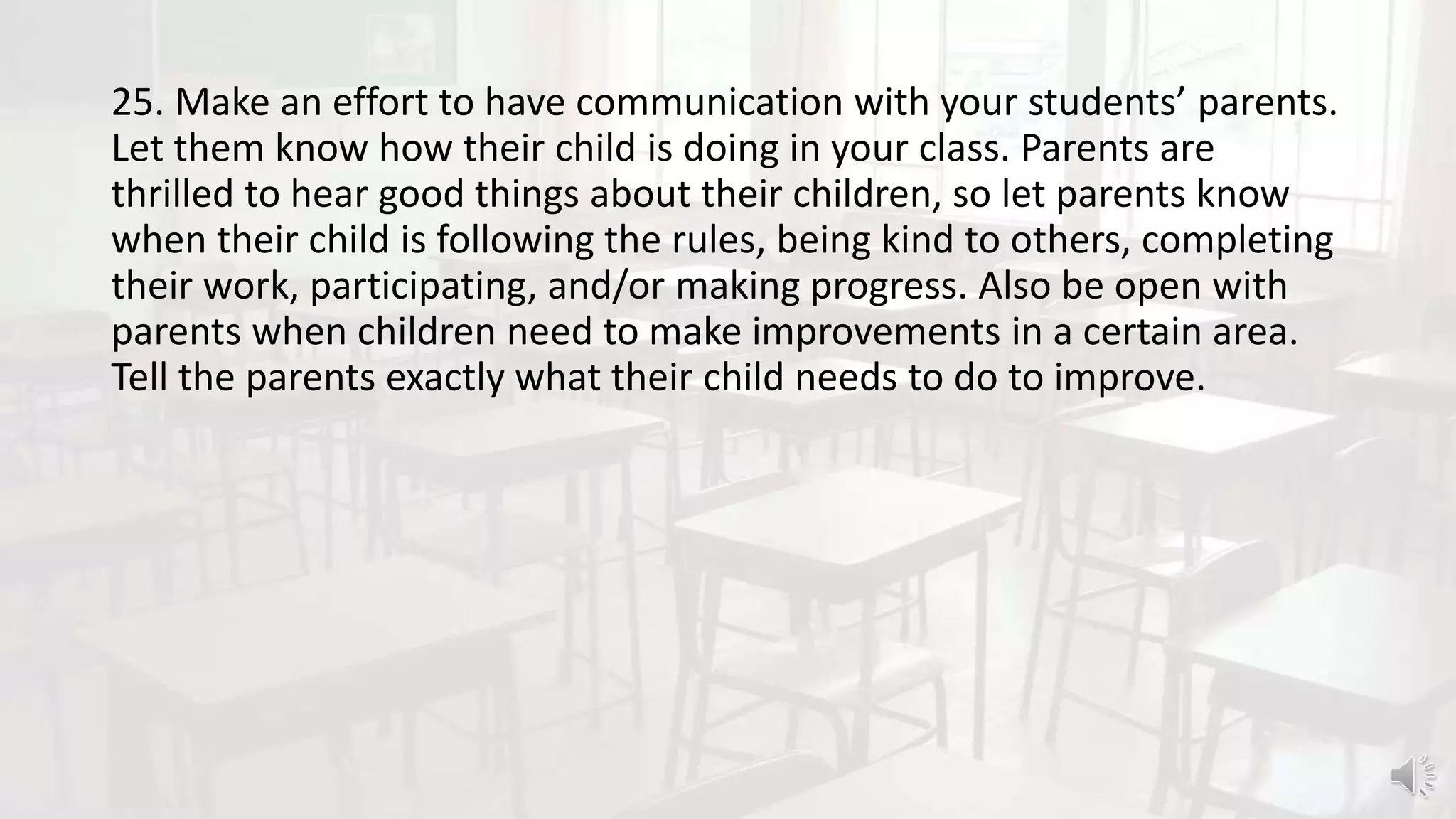 25. Make an effort to have communication with your students’ parents.
Let them know how their child is doing in your class. Parents are
thrilled to hear good things about their children, so let parents know
when their child is following the rules, being kind to others, completing
their work, participating, and/or making progress. Also be open with
parents when children need to make improvements in a certain area.
Tell the parents exactly what their child needs to do to improve.
 