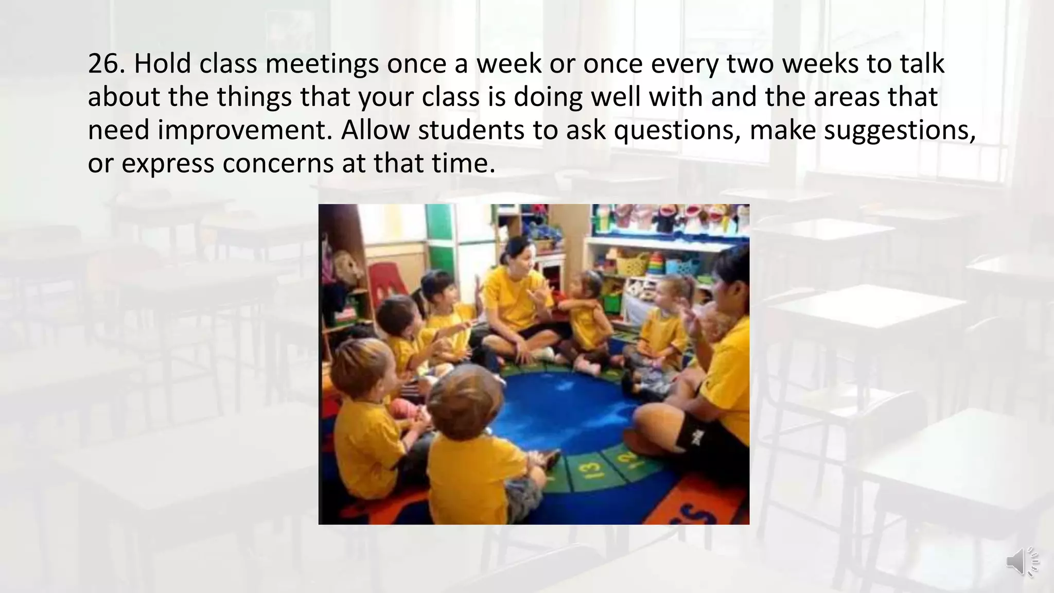26. Hold class meetings once a week or once every two weeks to talk
about the things that your class is doing well with and the areas that
need improvement. Allow students to ask questions, make suggestions,
or express concerns at that time.
 