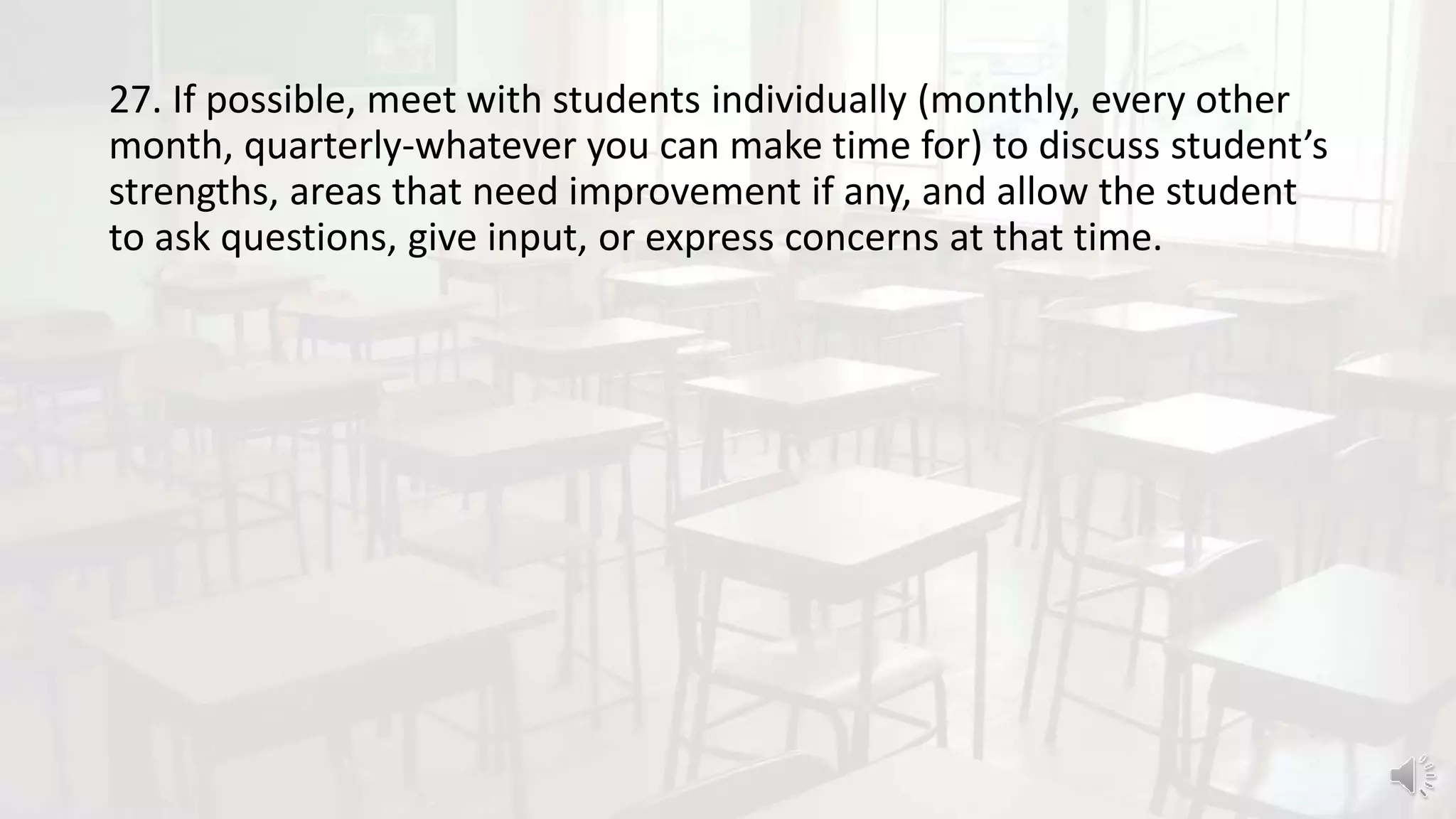 27. If possible, meet with students individually (monthly, every other
month, quarterly-whatever you can make time for) to discuss student’s
strengths, areas that need improvement if any, and allow the student
to ask questions, give input, or express concerns at that time.
 