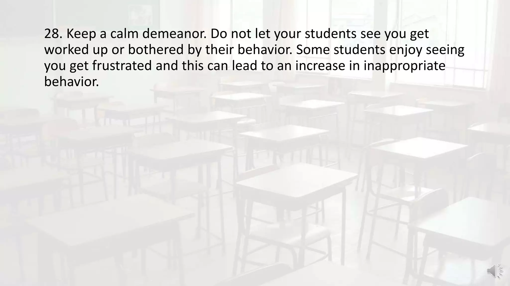 28. Keep a calm demeanor. Do not let your students see you get
worked up or bothered by their behavior. Some students enjoy seeing
you get frustrated and this can lead to an increase in inappropriate
behavior.
 
