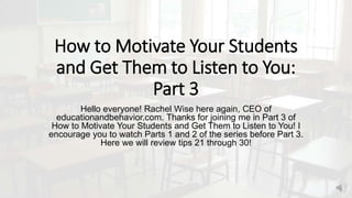 How to Motivate Your Students
and Get Them to Listen to You:
Part 3
Hello everyone! Rachel Wise here again, CEO of
educationandbehavior.com. Thanks for joining me in Part 3 of
How to Motivate Your Students and Get Them to Listen to You! I
encourage you to watch Parts 1 and 2 of the series before Part 3.
Here we will review tips 21 through 30!
 