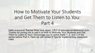 How to Motivate Your Students
and Get Them to Listen to You:
Part 4
Hello everyone! Rachel Wise here again, CEO of educationandbehavior.com.
Thanks for joining me in part 4 of How to Motivate Your Students and Get
Them to Listen to You! I encourage you to watch Parts 1, 2, and 3 of the
series before Part 4. Here we will review 9 Tips for implementing classroom
rules.
 