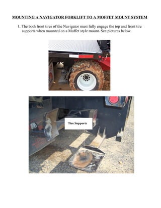 MOUNTING A NAVIGATOR FORKLIFT TO A MOFFET MOUNT SYSTEM

  1. The both front tires of the Navigator must fully engage the top and front tire
     supports when mounted on a Moffet style mount. See pictures below.
 