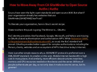 How to Move Away From CA SiteMinder to Open Source
Authn / Authz
So you have seen the light: open standards and open source IAM. But what if
your organization already has websites that use
SiteMinder|OAM|TAM|ClearTrust?
To liberate your organization, here is Gluu’s secret recipe.
Skate to where the puck is going: The Winner is… OAuth2

B2C identity providers–like Facebook, Google, Microsoft, and Yahoo–are moving
to OAuth2 based authentication and authorization API’s. While federation SAML
is the predominant B2B authentication API, as usual, the B2C standard will
prevail. OAuth2 provides better support for complex authorizations including the
Person, clients, websites and an ecosystem of API’s that drive today’s Internet.
Here is another simple reasons why a JSON/REST protocol is preferred over a
XML/SOAP standard: its smaller on the wire. Mobile Internet bandwidth is high
cost in many places. And similarly, more efficient data structures mean less
memory and CPU resources needed on the device and the server. Billions of
people authenticate per day, so not only does it make economic sense, but its
greener!

 