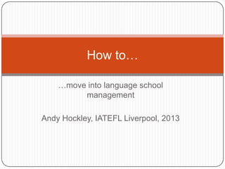 How to…

    …move into language school
         management

Andy Hockley, IATEFL Liverpool, 2013
 