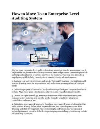 How to Move To an Enterprise-Level
Auditing System
Moving to an enterprise-level audit system is an important step for any company, as it
requires the implementation of comprehensive tools and processes to ensure systematic
auditing and evaluation of various aspects of the business. This blog post provides a
step-by-step guide to help you migrate to an enterprise-grade audit system.
1. Evaluate your current processes and needs. Thoroughly evaluate your existing audit
process. Identify areas for improvement and understand your organization's unique
needs.
2. Define the purpose of the audit. Clearly define the goals of your company-level audit
system. Align these goals with business objectives and regulatory requirements.
3. Choose the right technology. Research and choose audit software that fits your
company's size, industry, and specific needs. Consider scalability, integration
capabilities, and ease of use.
4. Establish a governance framework: Develop a governance framework to control the
audit process. Clearly define roles, responsibilities, and reporting structures. Five.
Training and skill development: Provide training to auditors on new systems and
updated processes. Invest in skills development programs to keep your team up to date
with industry standards.
 