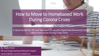 How to Move to Homebased Work
During Corona Crises
A Quick Guide For HR and Managers to Handle Unplanned Movement to
Work from Home During Crises Time
By: Rada Hrout
HR and Organizational Behavior Expert
www.linkedin.com/in/radahrout
 