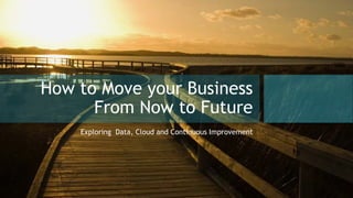 How to Move your Business
From Now to Future
Exploring Data, Cloud and Continuous Improvement
 