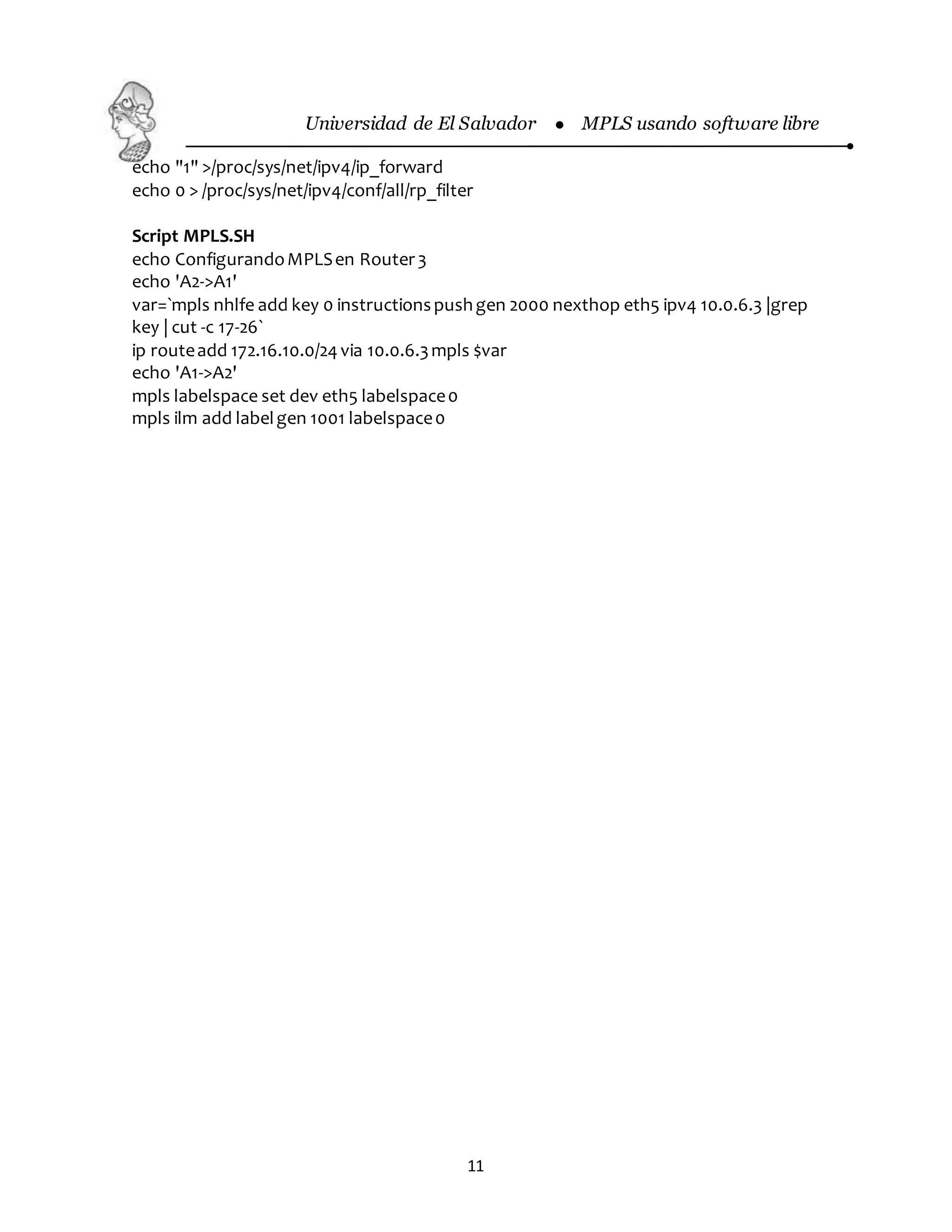 Universidad de El Salvador  MPLS usando software libre
11
echo "1" >/proc/sys/net/ipv4/ip_forward
echo 0 > /proc/sys/net/ipv4/conf/all/rp_filter
Script MPLS.SH
echo ConfigurandoMPLSen Router3
echo 'A2->A1'
var=`mpls nhlfe add key 0 instructionspushgen 2000 nexthop eth5 ipv4 10.0.6.3 |grep
key | cut -c 17-26`
ip routeadd 172.16.10.0/24 via 10.0.6.3mpls $var
echo 'A1->A2'
mpls labelspace set dev eth5 labelspace0
mpls ilm add labelgen 1001 labelspace0
 