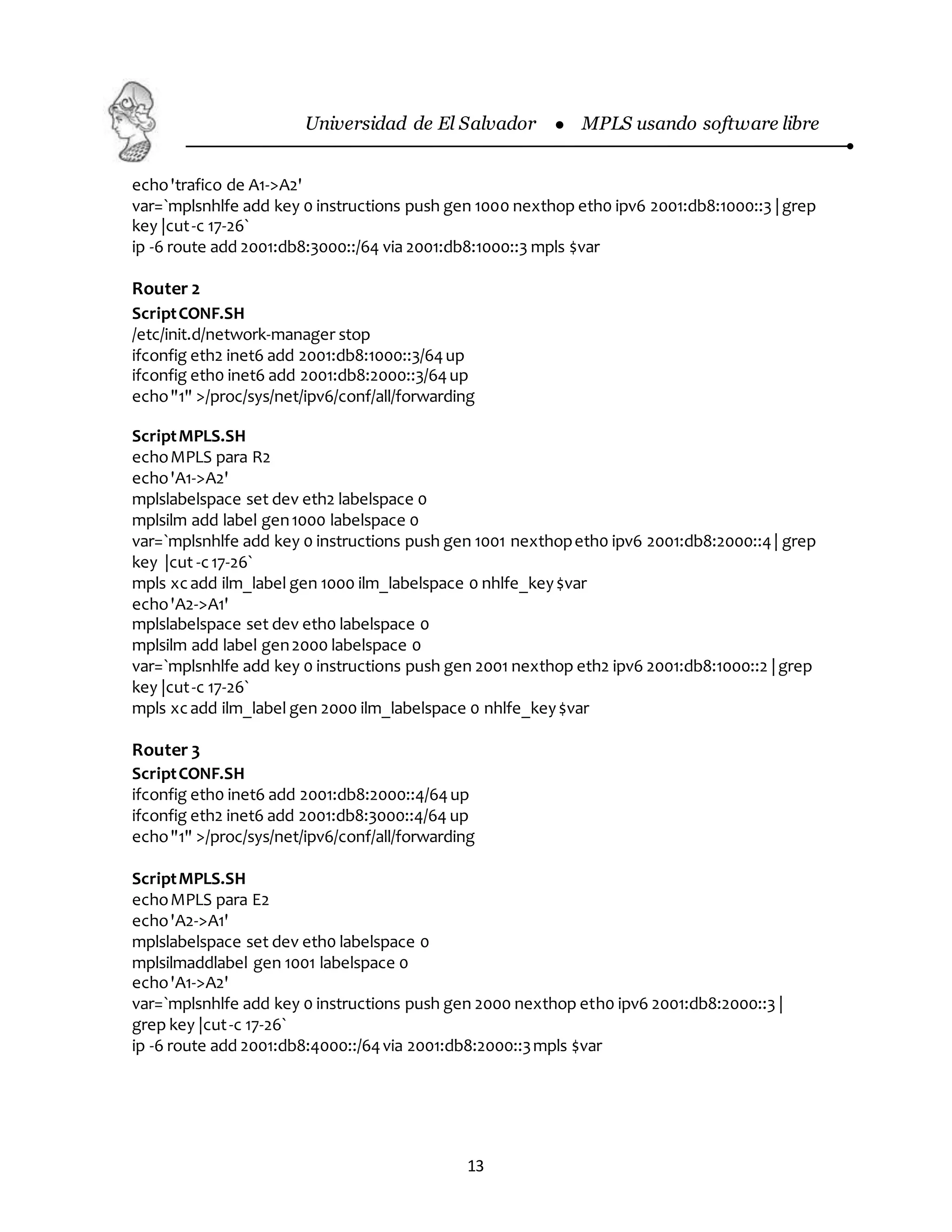 Universidad de El Salvador  MPLS usando software libre
13
echo'trafico de A1->A2'
var=`mplsnhlfe add key 0 instructions push gen 1000 nexthop eth0 ipv6 2001:db8:1000::3 |grep
key |cut-c 17-26`
ip -6 route add 2001:db8:3000::/64 via 2001:db8:1000::3 mpls $var
Router 2
ScriptCONF.SH
/etc/init.d/network-manager stop
ifconfig eth2 inet6 add 2001:db8:1000::3/64up
ifconfig eth0 inet6 add 2001:db8:2000::3/64up
echo"1" >/proc/sys/net/ipv6/conf/all/forwarding
ScriptMPLS.SH
echoMPLS para R2
echo'A1->A2'
mplslabelspace set dev eth2 labelspace 0
mplsilm add label gen1000 labelspace 0
var=`mplsnhlfe add key 0 instructions push gen 1001 nexthopeth0 ipv6 2001:db8:2000::4| grep
key |cut -c17-26`
mpls xcadd ilm_label gen 1000 ilm_labelspace 0 nhlfe_key$var
echo'A2->A1'
mplslabelspace set dev eth0 labelspace 0
mplsilm add label gen2000 labelspace 0
var=`mplsnhlfe add key 0 instructions push gen 2001 nexthop eth2 ipv6 2001:db8:1000::2 |grep
key |cut-c 17-26`
mpls xcadd ilm_label gen 2000 ilm_labelspace 0 nhlfe_key$var
Router 3
ScriptCONF.SH
ifconfig eth0 inet6 add 2001:db8:2000::4/64up
ifconfig eth2 inet6 add 2001:db8:3000::4/64 up
echo"1" >/proc/sys/net/ipv6/conf/all/forwarding
ScriptMPLS.SH
echoMPLS para E2
echo'A2->A1'
mplslabelspace set dev eth0 labelspace 0
mplsilmaddlabel gen 1001 labelspace 0
echo'A1->A2'
var=`mplsnhlfe add key 0 instructions push gen 2000 nexthop eth0 ipv6 2001:db8:2000::3 |
grep key |cut-c 17-26`
ip -6 route add 2001:db8:4000::/64via 2001:db8:2000::3mpls $var
 