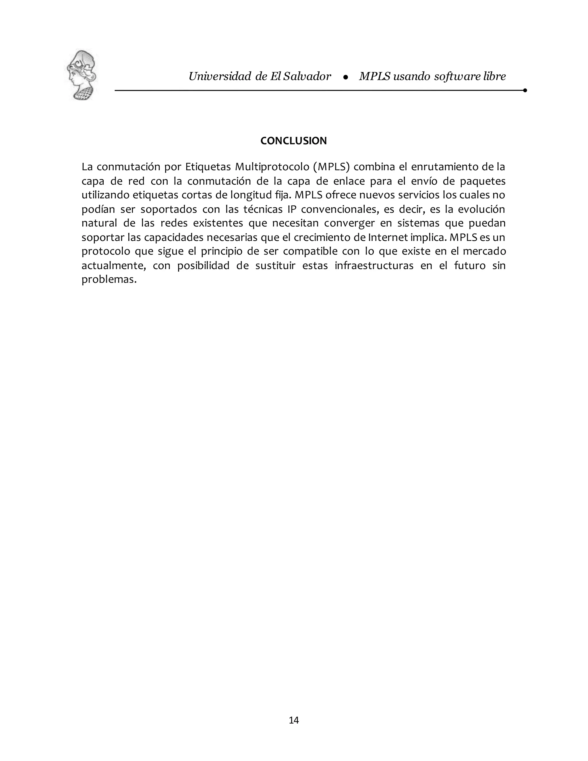 Universidad de El Salvador  MPLS usando software libre
14
CONCLUSION
La conmutación por Etiquetas Multiprotocolo (MPLS) combina el enrutamiento de la
capa de red con la conmutación de la capa de enlace para el envío de paquetes
utilizando etiquetas cortas de longitud fija. MPLS ofrece nuevos servicios los cuales no
podían ser soportados con las técnicas IP convencionales, es decir, es la evolución
natural de las redes existentes que necesitan converger en sistemas que puedan
soportar las capacidades necesarias que el crecimiento de Internet implica. MPLS es un
protocolo que sigue el principio de ser compatible con lo que existe en el mercado
actualmente, con posibilidad de sustituir estas infraestructuras en el futuro sin
problemas.
 
