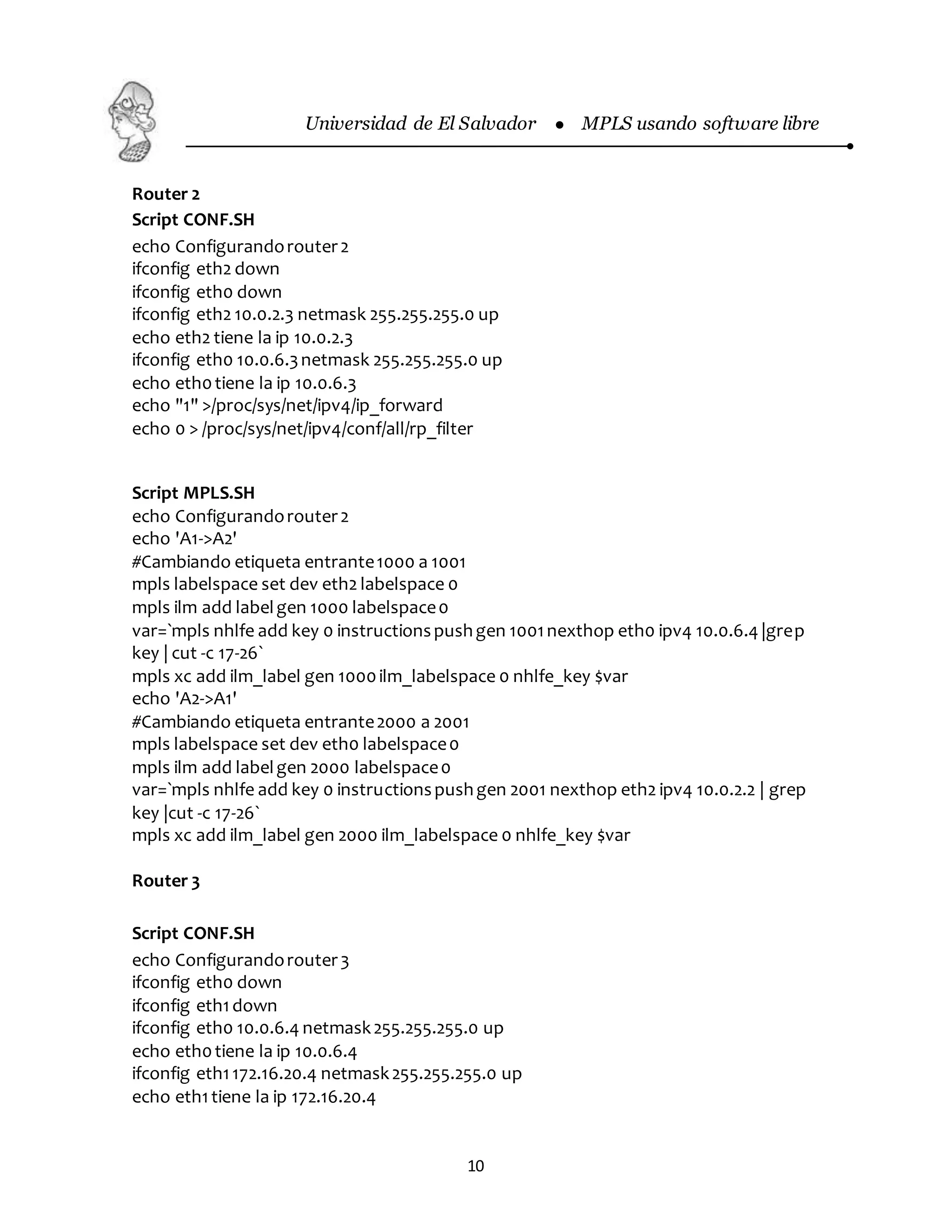 Universidad de El Salvador  MPLS usando software libre
10
Router 2
Script CONF.SH
echo Configurandorouter2
ifconfig eth2 down
ifconfig eth0 down
ifconfig eth2 10.0.2.3 netmask 255.255.255.0 up
echo eth2 tiene la ip 10.0.2.3
ifconfig eth0 10.0.6.3netmask 255.255.255.0 up
echo eth0tiene la ip 10.0.6.3
echo "1" >/proc/sys/net/ipv4/ip_forward
echo 0 > /proc/sys/net/ipv4/conf/all/rp_filter
Script MPLS.SH
echo Configurandorouter2
echo 'A1->A2'
#Cambiando etiqueta entrante1000 a 1001
mpls labelspace set dev eth2 labelspace 0
mpls ilm add labelgen 1000 labelspace0
var=`mpls nhlfe add key 0 instructionspushgen 1001nexthop eth0 ipv4 10.0.6.4 |grep
key | cut -c 17-26`
mpls xc add ilm_label gen 1000ilm_labelspace 0 nhlfe_key $var
echo 'A2->A1'
#Cambiando etiqueta entrante2000 a 2001
mpls labelspace set dev eth0 labelspace0
mpls ilm add labelgen 2000 labelspace0
var=`mpls nhlfe add key 0 instructionspushgen 2001 nexthop eth2 ipv4 10.0.2.2 | grep
key |cut -c 17-26`
mpls xc add ilm_label gen 2000 ilm_labelspace 0 nhlfe_key $var
Router 3
Script CONF.SH
echo Configurandorouter3
ifconfig eth0 down
ifconfig eth1down
ifconfig eth0 10.0.6.4 netmask255.255.255.0 up
echo eth0tiene la ip 10.0.6.4
ifconfig eth1172.16.20.4 netmask255.255.255.0 up
echo eth1tiene la ip 172.16.20.4
 