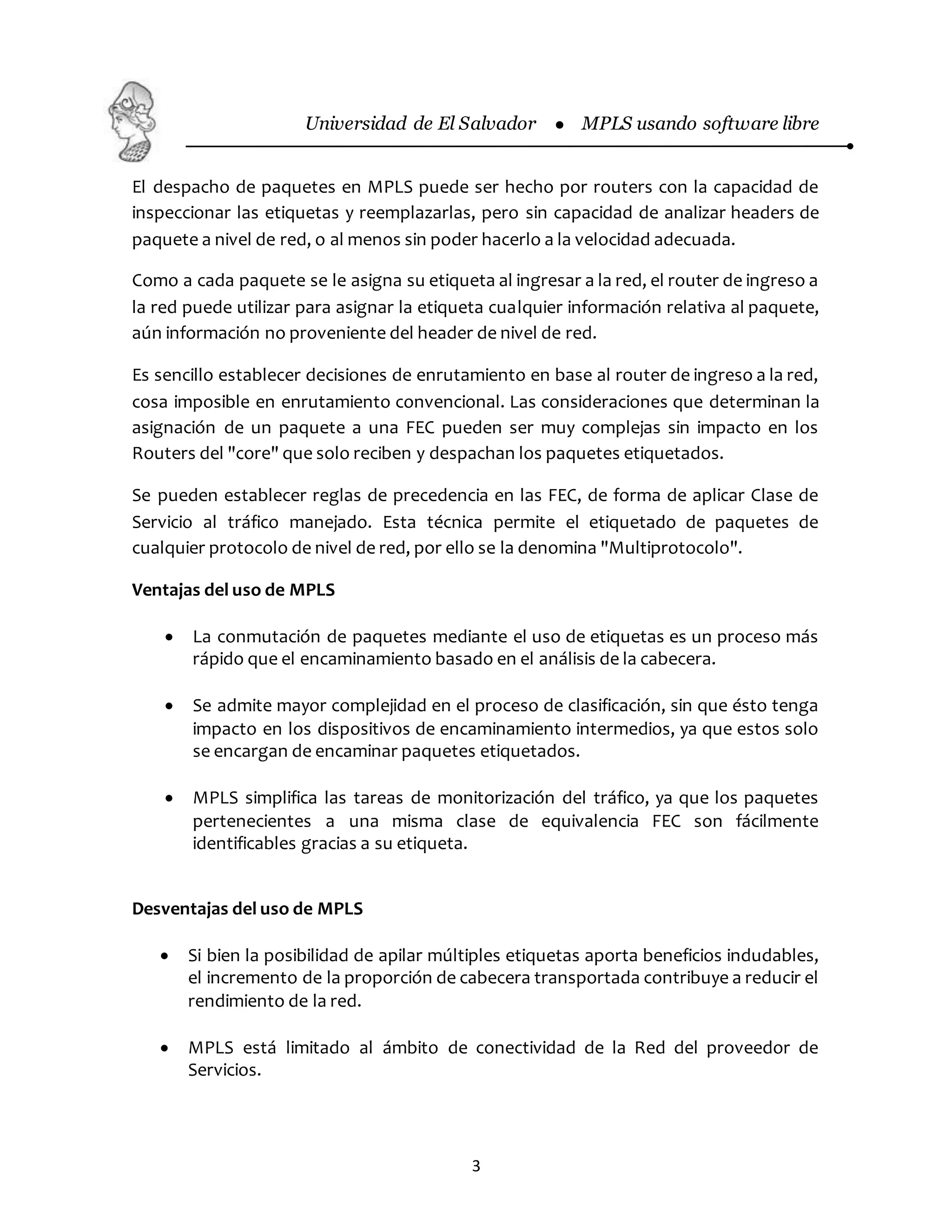 Universidad de El Salvador  MPLS usando software libre
3
El despacho de paquetes en MPLS puede ser hecho por routers con la capacidad de
inspeccionar las etiquetas y reemplazarlas, pero sin capacidad de analizar headers de
paquete a nivel de red, o al menos sin poder hacerlo a la velocidad adecuada.
Como a cada paquete se le asigna su etiqueta al ingresar a la red, el router de ingreso a
la red puede utilizar para asignar la etiqueta cualquier información relativa al paquete,
aún información no proveniente del header de nivel de red.
Es sencillo establecer decisiones de enrutamiento en base al router de ingreso a la red,
cosa imposible en enrutamiento convencional. Las consideraciones que determinan la
asignación de un paquete a una FEC pueden ser muy complejas sin impacto en los
Routers del "core" que solo reciben y despachan los paquetes etiquetados.
Se pueden establecer reglas de precedencia en las FEC, de forma de aplicar Clase de
Servicio al tráfico manejado. Esta técnica permite el etiquetado de paquetes de
cualquier protocolo de nivel de red, por ello se la denomina "Multiprotocolo".
Ventajas del uso de MPLS
 La conmutación de paquetes mediante el uso de etiquetas es un proceso más
rápido que el encaminamiento basado en el análisis de la cabecera.
 Se admite mayor complejidad en el proceso de clasificación, sin que ésto tenga
impacto en los dispositivos de encaminamiento intermedios, ya que estos solo
se encargan de encaminar paquetes etiquetados.
 MPLS simplifica las tareas de monitorización del tráfico, ya que los paquetes
pertenecientes a una misma clase de equivalencia FEC son fácilmente
identificables gracias a su etiqueta.
Desventajas del uso de MPLS
 Si bien la posibilidad de apilar múltiples etiquetas aporta beneficios indudables,
el incremento de la proporción de cabecera transportada contribuye a reducir el
rendimiento de la red.
 MPLS está limitado al ámbito de conectividad de la Red del proveedor de
Servicios.
 