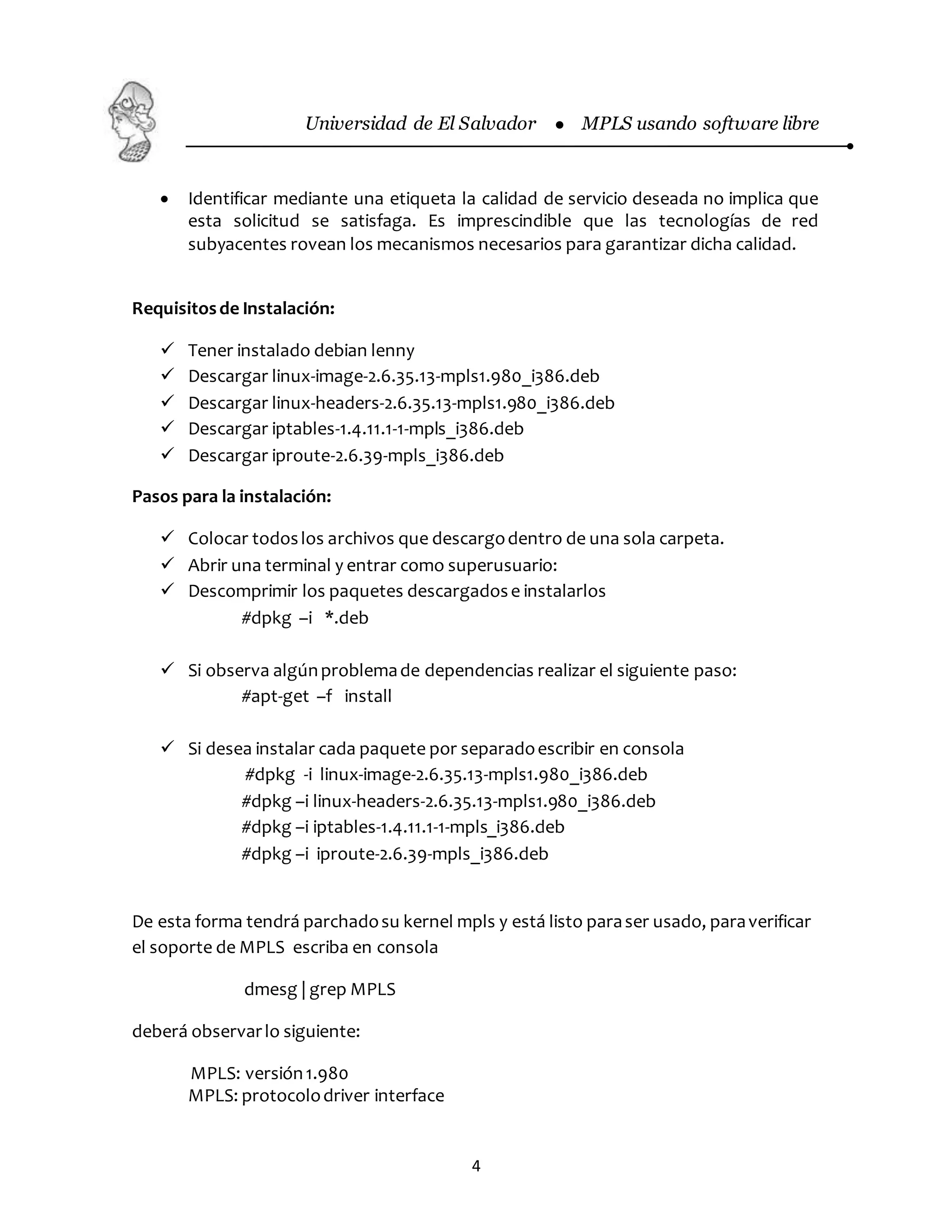 Universidad de El Salvador  MPLS usando software libre
4
 Identificar mediante una etiqueta la calidad de servicio deseada no implica que
esta solicitud se satisfaga. Es imprescindible que las tecnologías de red
subyacentes rovean los mecanismos necesarios para garantizar dicha calidad.
Requisitosde Instalación:
 Tener instalado debian lenny
 Descargar linux-image-2.6.35.13-mpls1.980_i386.deb
 Descargar linux-headers-2.6.35.13-mpls1.980_i386.deb
 Descargar iptables-1.4.11.1-1-mpls_i386.deb
 Descargar iproute-2.6.39-mpls_i386.deb
Pasos para la instalación:
 Colocar todoslos archivos que descargodentro de una sola carpeta.
 Abrir una terminal y entrar como superusuario:
 Descomprimir los paquetes descargadose instalarlos
#dpkg –i *.deb
 Si observa algúnproblemade dependencias realizar el siguiente paso:
#apt-get –f install
 Si desea instalar cada paquete por separadoescribir en consola
#dpkg -i linux-image-2.6.35.13-mpls1.980_i386.deb
#dpkg –i linux-headers-2.6.35.13-mpls1.980_i386.deb
#dpkg –i iptables-1.4.11.1-1-mpls_i386.deb
#dpkg –i iproute-2.6.39-mpls_i386.deb
De esta forma tendrá parchadosu kernel mpls y está listo paraser usado, paraverificar
el soporte de MPLS escriba en consola
dmesg | grep MPLS
deberá observarlo siguiente:
MPLS: versión1.980
MPLS: protocolodriver interface
 