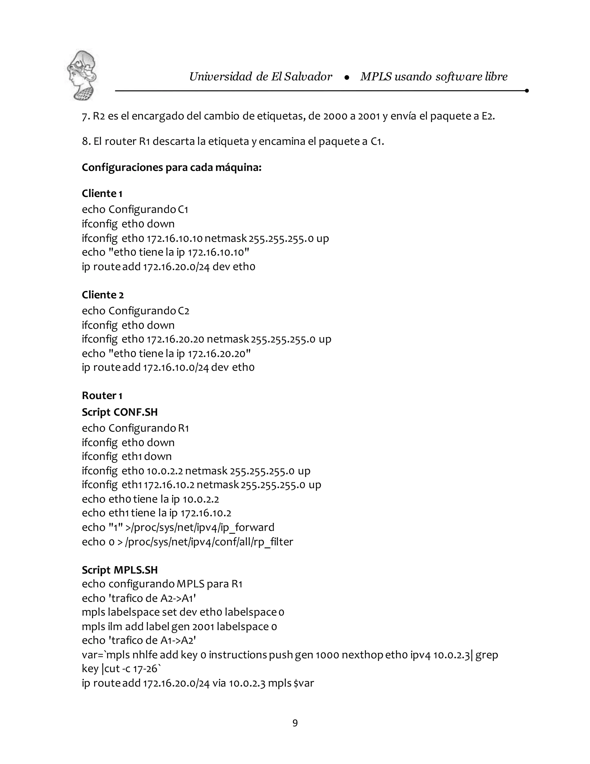 Universidad de El Salvador  MPLS usando software libre
9
7. R2 es el encargado del cambio de etiquetas, de 2000 a 2001 y envía el paquete a E2.
8. El router R1 descarta la etiqueta y encamina el paquete a C1.
Configuraciones para cada máquina:
Cliente 1
echo ConfigurandoC1
ifconfig eth0 down
ifconfig eth0 172.16.10.10netmask255.255.255.0 up
echo "eth0 tiene la ip 172.16.10.10"
ip routeadd 172.16.20.0/24 dev eth0
Cliente 2
echo ConfigurandoC2
ifconfig eth0 down
ifconfig eth0 172.16.20.20 netmask255.255.255.0 up
echo "eth0 tiene la ip 172.16.20.20"
ip routeadd 172.16.10.0/24 dev eth0
Router 1
Script CONF.SH
echo ConfigurandoR1
ifconfig eth0 down
ifconfig eth1down
ifconfig eth0 10.0.2.2 netmask 255.255.255.0 up
ifconfig eth1172.16.10.2 netmask255.255.255.0 up
echo eth0tiene la ip 10.0.2.2
echo eth1tiene la ip 172.16.10.2
echo "1" >/proc/sys/net/ipv4/ip_forward
echo 0 > /proc/sys/net/ipv4/conf/all/rp_filter
Script MPLS.SH
echo configurandoMPLS para R1
echo 'trafico de A2->A1'
mpls labelspace set dev eth0 labelspace0
mpls ilm add labelgen 2001 labelspace 0
echo 'trafico de A1->A2'
var=`mpls nhlfe add key 0 instructionspushgen 1000 nexthopeth0 ipv4 10.0.2.3| grep
key |cut -c 17-26`
ip routeadd 172.16.20.0/24 via 10.0.2.3 mpls$var
 