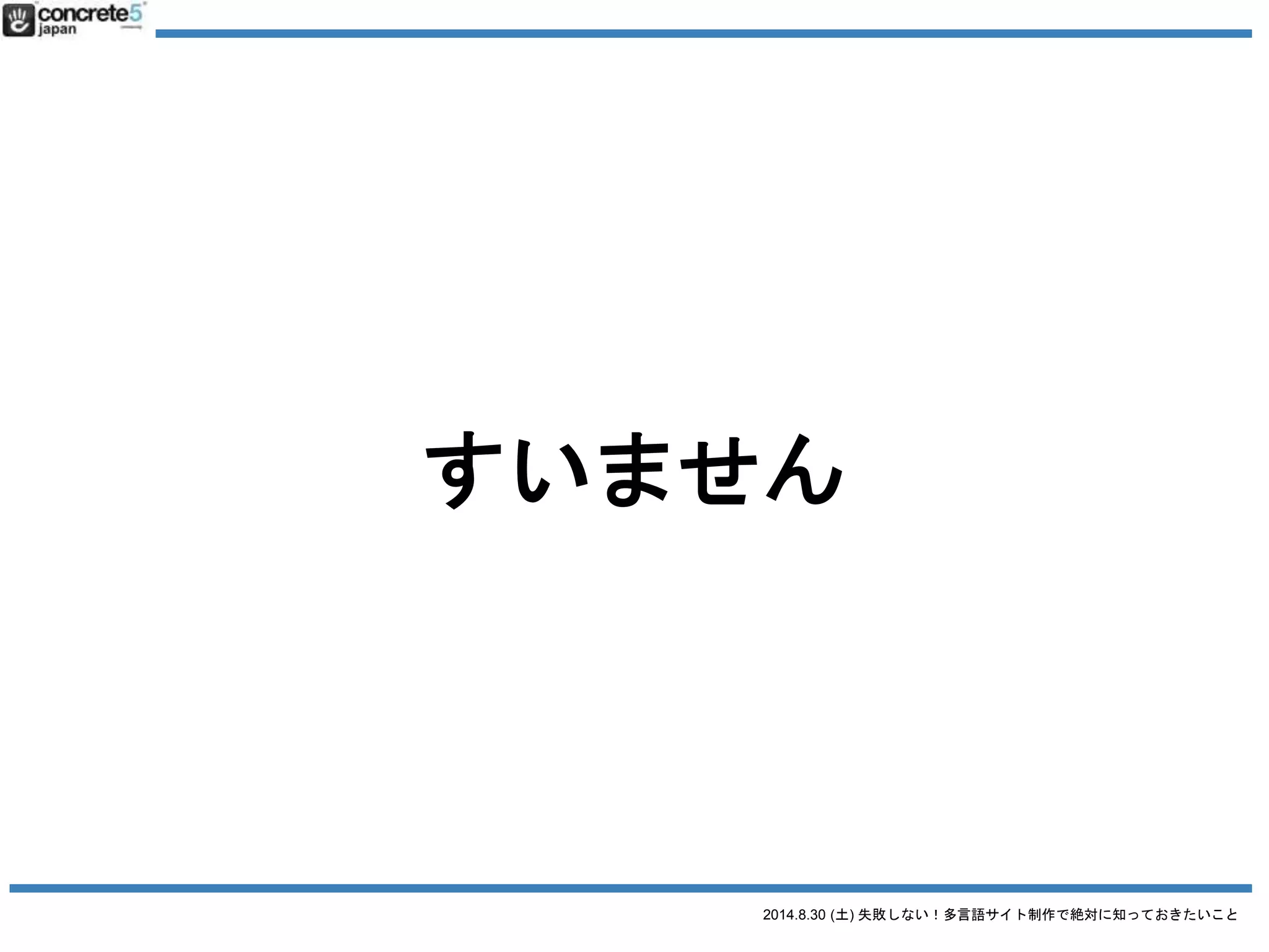 2014.8.30 (土) 失敗しない！多言語サイト制作で絶対に知っておきたいこと
誤解２ とりあえず日本語サイトの原稿で
日本語原稿を翻訳するには3タイプが有ります！
● 翻訳
日本語の文章を忠実に外国語に翻訳（直訳に近い。場
合によっては訳が分からない文章になる）
● リライト
元の原稿を元に忠実に翻訳したあと、より自然な文章
になるよう書き直す。
● ライティング & コピーライティング
いわいる、ゼロからのライティング作業。
 
