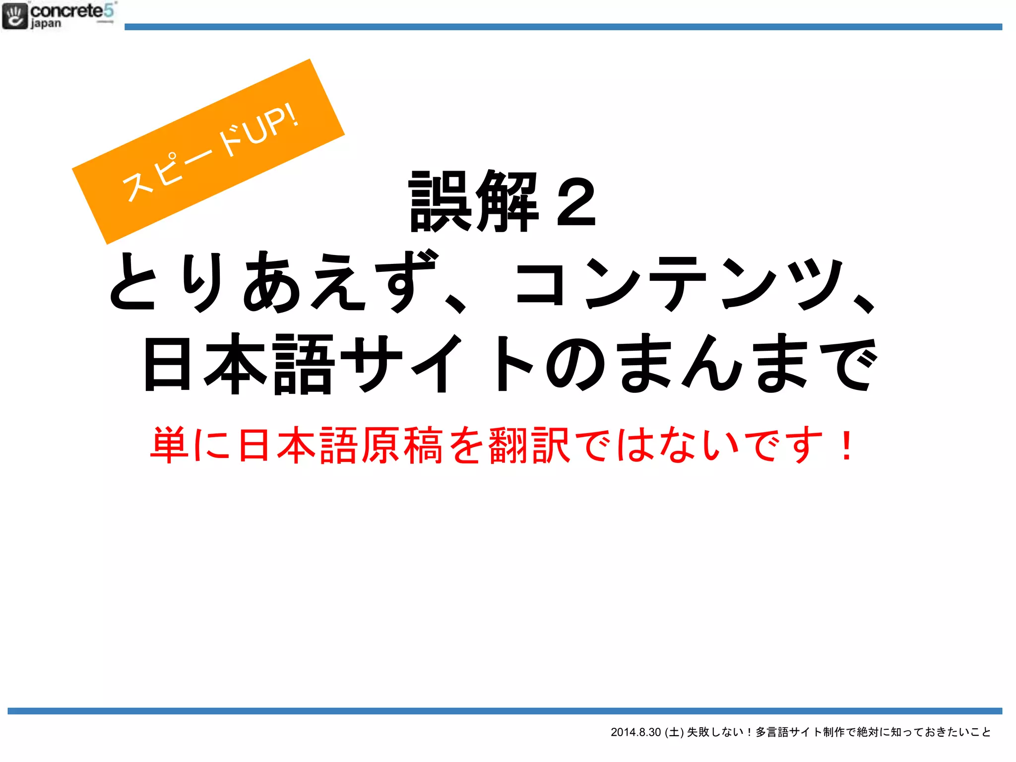 2014.8.30 (土) 失敗しない！多言語サイト制作で絶対に知っておきたいこと
誤解２ とりあえず日本語サイトの原稿で
日本語原稿を翻訳するには3タイプが有ります！
● 翻訳
日本語の文章を忠実に外国語に翻訳（直訳に近い。場
合によっては訳が分からない文章になる）
● リライト
元の原稿を元に忠実に翻訳したあと、より自然な文章
になるよう書き直す。
● ライティング & コピーライティング
いわいる、ゼロからのライティング作業。
値段：安い
普遍的なコンテンツ向き
値段：中くらい
ローカライズが少し必要なコンテンツ
注意：これ、翻訳ではありません！
 