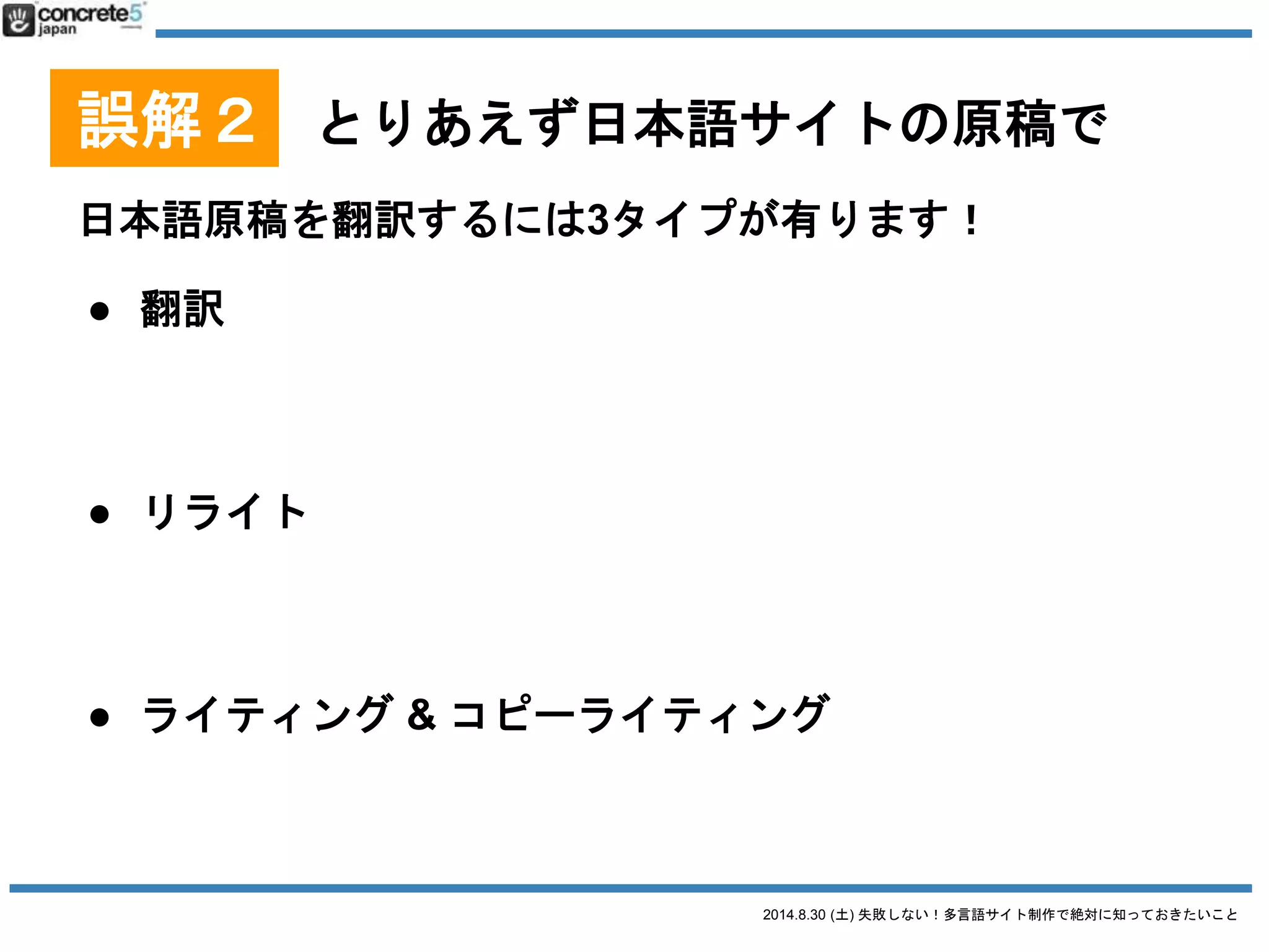 2014.8.30 (土) 失敗しない！多言語サイト制作で絶対に知っておきたいこと
誤解２ とりあえず日本語サイトの原稿で
日本語原稿を翻訳するには3タイプが有ります！
● 翻訳
日本語の文章を忠実に外国語に翻訳（直訳に近い。場
合によっては訳が分からない文章になる）
● リライト元の原稿を元に忠実に翻訳したあと、より自
然な文章になるよう書き直す。
● ライティング & コピーライティング
いわいる、ゼロからのライティング作業。
値段：安い
普遍的なコンテンツ向き
値段：中くらい
ローカライズが少し必要なコンテンツ
注意：これ、翻訳ではありません！
自分のコンテンツに合った
翻訳方法を
選びましょう
 