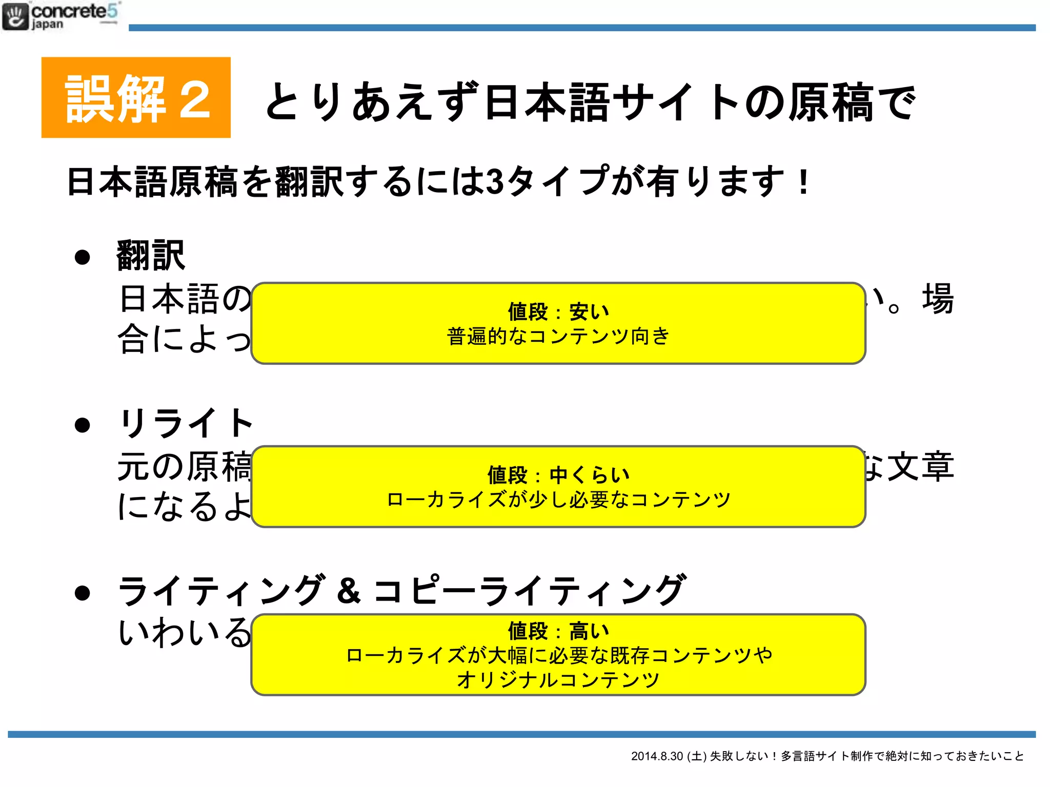 2014.8.30 (土) 失敗しない！多言語サイト制作で絶対に知っておきたいこと
誤解２ とりあえず日本語サイトの原稿で
用語集とは
特定の固有名詞の翻訳対表
● 英語の地名：どこまで日本語？
o 清水寺
→ Kiyomizu Temple?
→ Kiyomizu Dera?
o 港区
→ Minato Ward?
→ Minato-ku?
→ Minato?
● 中国語のブランド名：
漢字似せる？発音似せる？
○ 資生堂 → 资生堂
○ PRADA → 普拉达
 