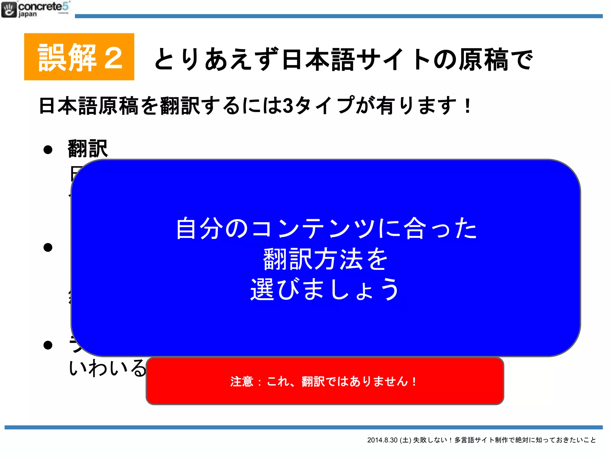 2014.8.30 (土) 失敗しない！多言語サイト制作で絶対に知っておきたいこと
誤解２ とりあえず日本語サイトの原稿で
用語集とは
特定の固有名詞の翻訳対表
● 重要：自社の製品名やサービス名。という
か会社名自身も決めましょう別の翻訳者が別の単語を
使って訳す恐れあり！
SEO的にも、お客さんにも混乱を招きます
表現として統一すべき
↓
用語集・表現ルール集を作るべき
 