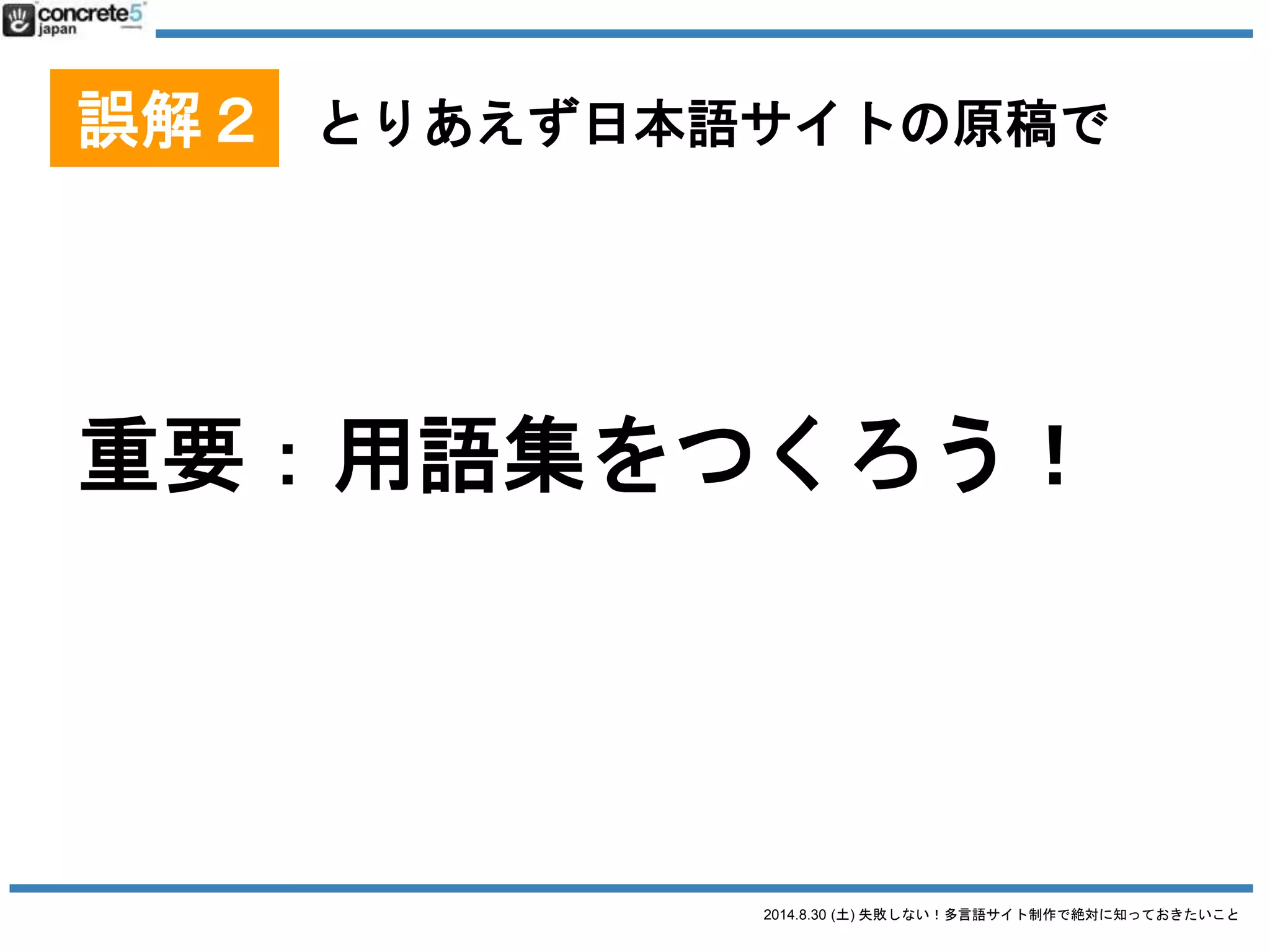 2014.8.30 (土) 失敗しない！多言語サイト制作で絶対に知っておきたいこと
誤解２ とりあえず日本語サイトの原稿で
用語集とは
便利な参考資料あります！
観光庁
観光立国実現に向けた多言語対応の改善・強化のためのガ
イドライン(PDF)
http://www.mlit.go.jp/kankocho/news03_000102.html
PDF の P11ページ「多言語の表記方法」とか要チェック
英語・中国語・韓国語の詳細が載ってます
 