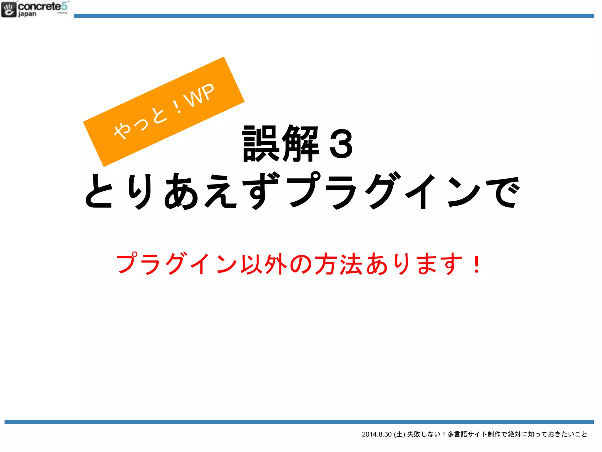 2014.8.30 (土) 失敗しない！多言語サイト制作で絶対に知っておきたいこと
誤解３ とりあえず、プラグインで
WordPress で多言語サイト運営をするには4つの方法があ
ります
1. 言語別に別サーバーで
2. マルチサイトで
3. 1つの WordPress サイトで
4. プラグインで
※ 個人的に最初の２オプションおすすめ
 