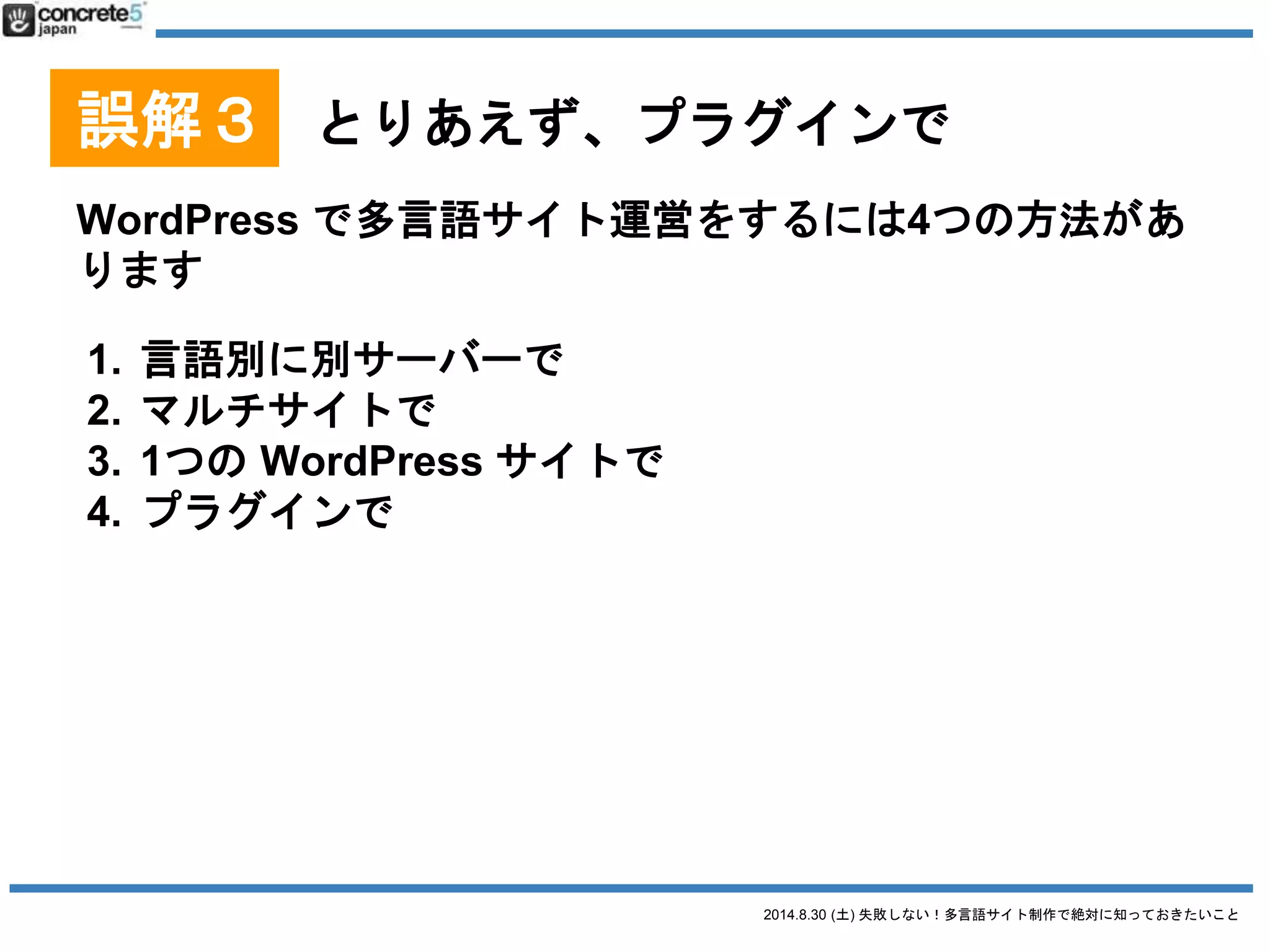 2014.8.30 (土) 失敗しない！多言語サイト制作で絶対に知っておきたいこと
誤解３ とりあえず、プラグインで
WordPress を言語別に別々のサーバーにインストール
なぜ？
● 日本国内サーバーだと海外ユーザーへのデータ転送量
が遅くなる可能性がある
o 例：中国
 グレートファイアウォールがある
 中国から日本のサーバーにアクセスするとめち
ゃくちゃ遅い
● → 各言語版の WordPress を各国にあるホスティングに
設置する
● 管理者を別々に割り当てられやすい
● デメリット：コスト・メンテ・運用
 