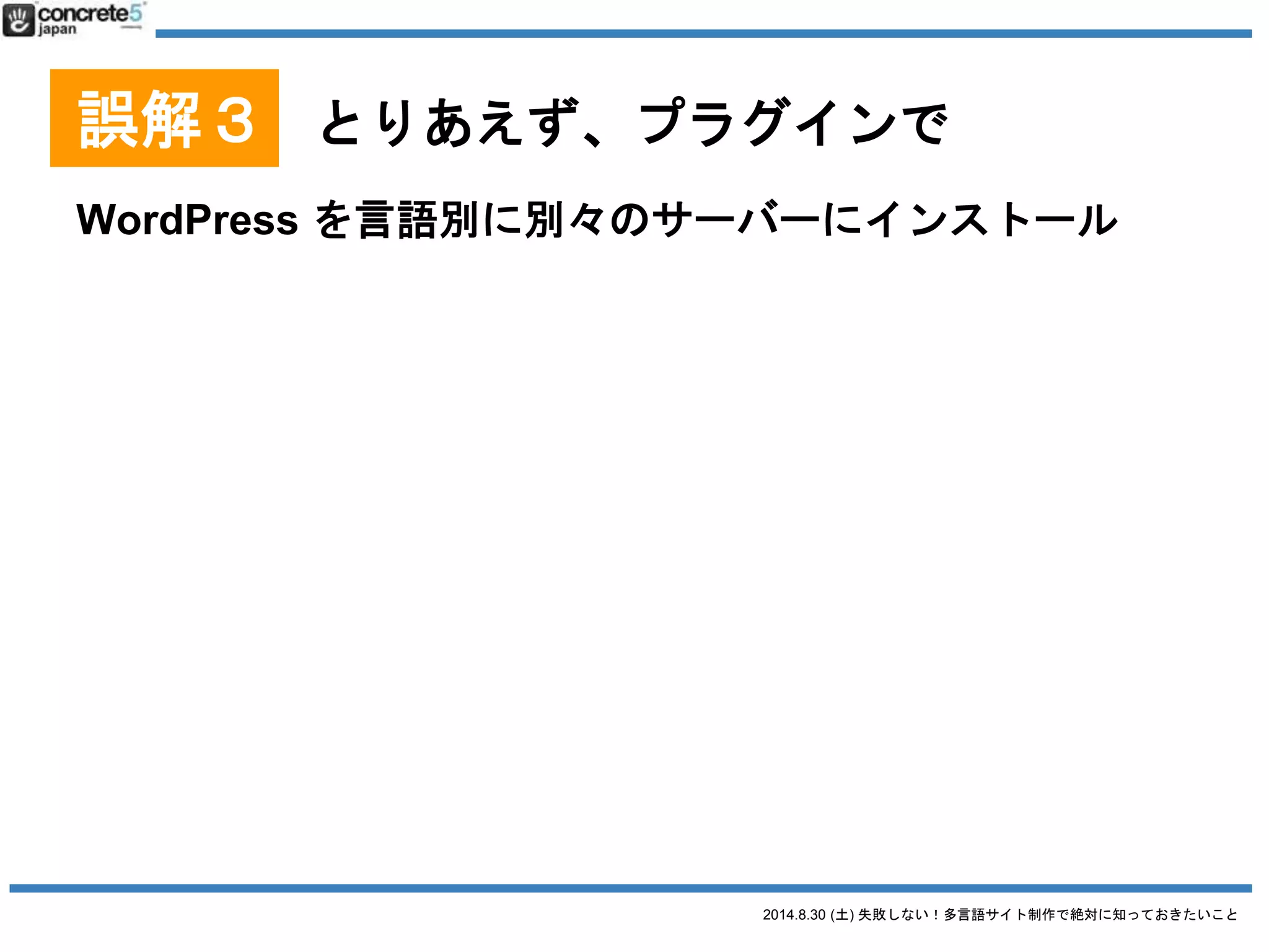 2014.8.30 (土) 失敗しない！多言語サイト制作で絶対に知っておきたいこと
誤解３ とりあえず、プラグインで
WordPress を言語別に別々のサーバーにインストール
● 長所
o サイトの表示スピード向上が測れる
o 各言語に応じたカスタマイズが出来る
o 使用するプラグインをサイトごとに変えられる
o 言語サイト移動はプラグインを使用できる
● 短所
o 各言語で設定・構築が必要
o メンテナンスが面倒
 