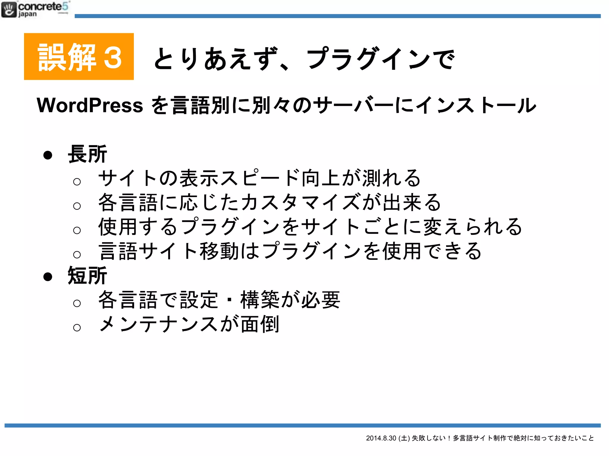 2014.8.30 (土) 失敗しない！多言語サイト制作で絶対に知っておきたいこと
誤解３ とりあえず、プラグインで
WordPress をマルチサイトで運用
● マルチサイト機能とは？一つの WordPress のインスト
ールでブログを複数管理できる機能。追加プラグイン
を使えば独自ドメインを適用させることができます。
● 参考 katzueno.com
私のブログ（日本語・英語）の運用形式
 