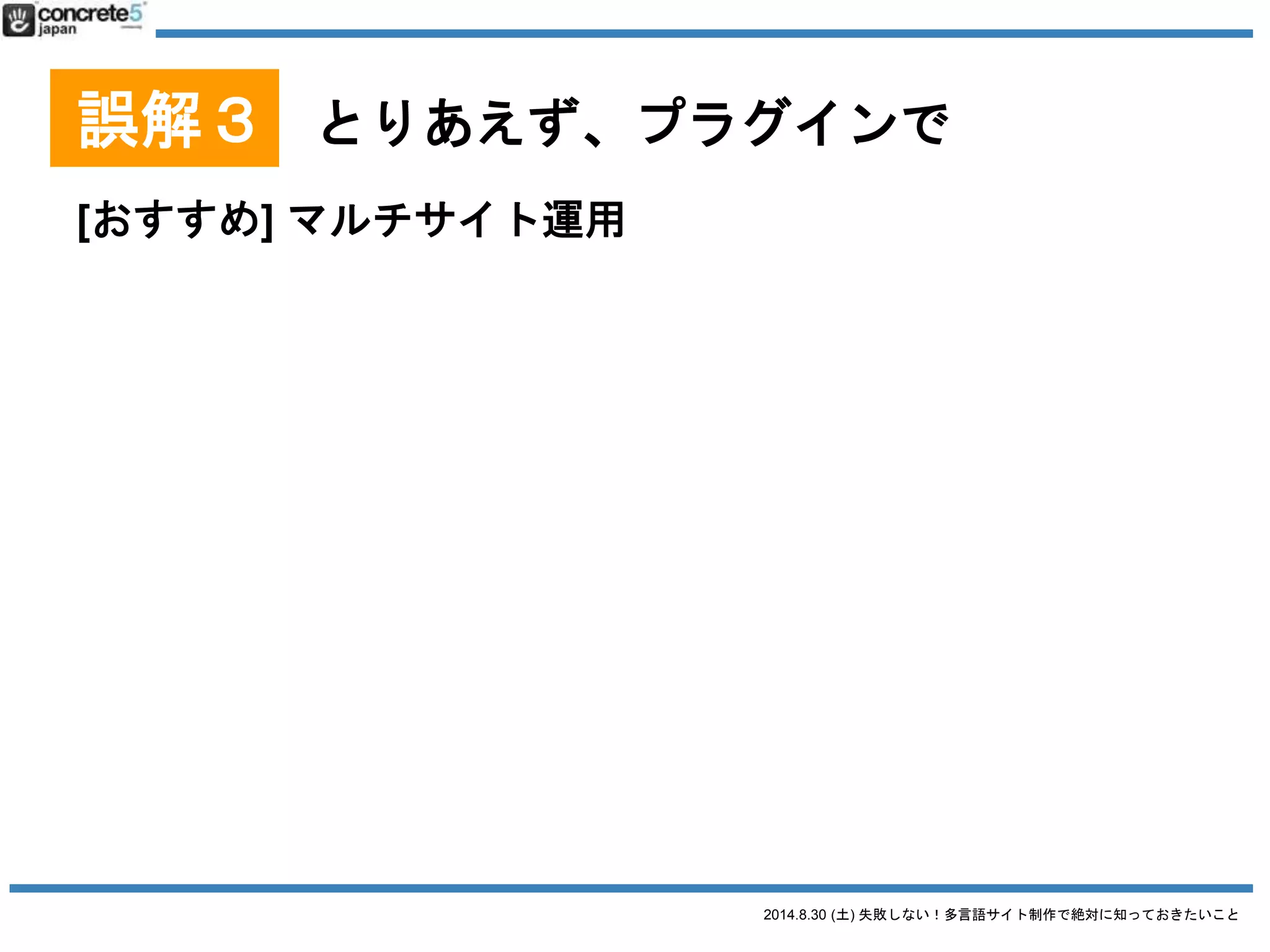 2014.8.30 (土) 失敗しない！多言語サイト制作で絶対に知っておきたいこと
誤解３ とりあえず、プラグインで
WordPress をマルチサイトで運用
● マルチサイトとは？
o 一つの WordPress のインストールでブログを複数
管理できる機能。
o 追加プラグイン「Domain Mapping」を使えば各サ
イト独自ドメインを適用も可能。
o 言語サイト移動はプラグインを使用（後述）
 