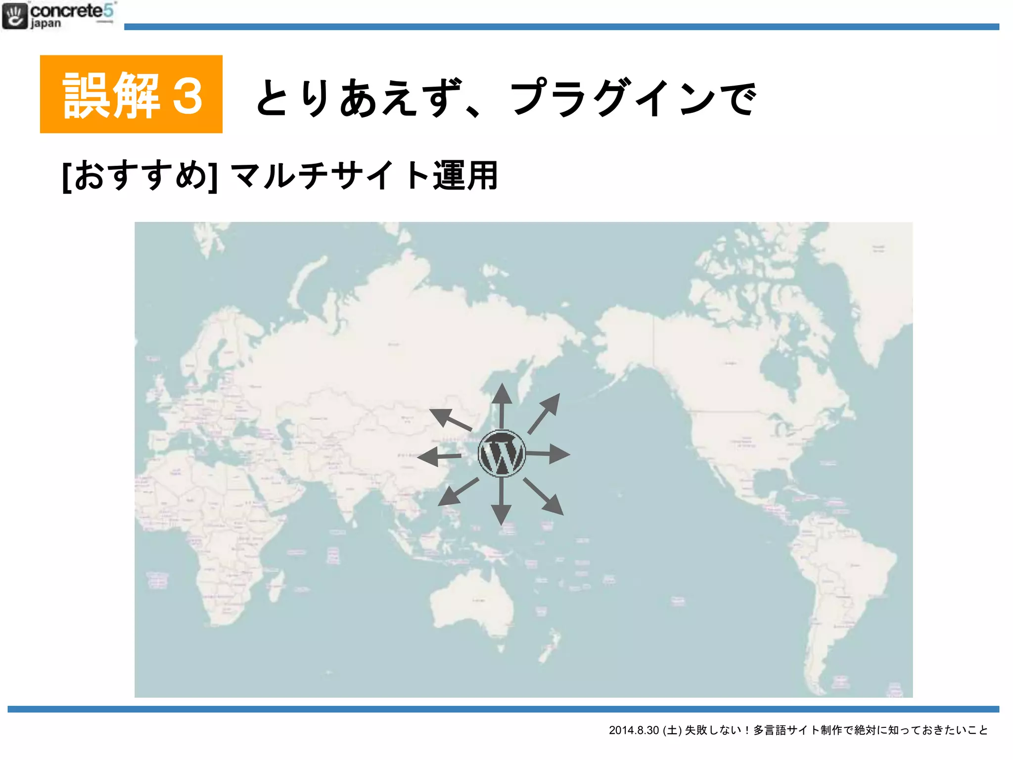 2014.8.30 (土) 失敗しない！多言語サイト制作で絶対に知っておきたいこと
誤解３ とりあえず、プラグインで
WordPress をマルチサイトで運用
● 長所
o 一つのサーバーで1つの WordPress を管理 -> 楽
o 子テーマ機能を使って、各言語のテーマ管理
● 短所
o メンテナンスが面倒
o 海外からのアクセスだとレスポンスが遅くなる
（CDN や海外拠点のあるクラウド導入で対応は可
能）
 