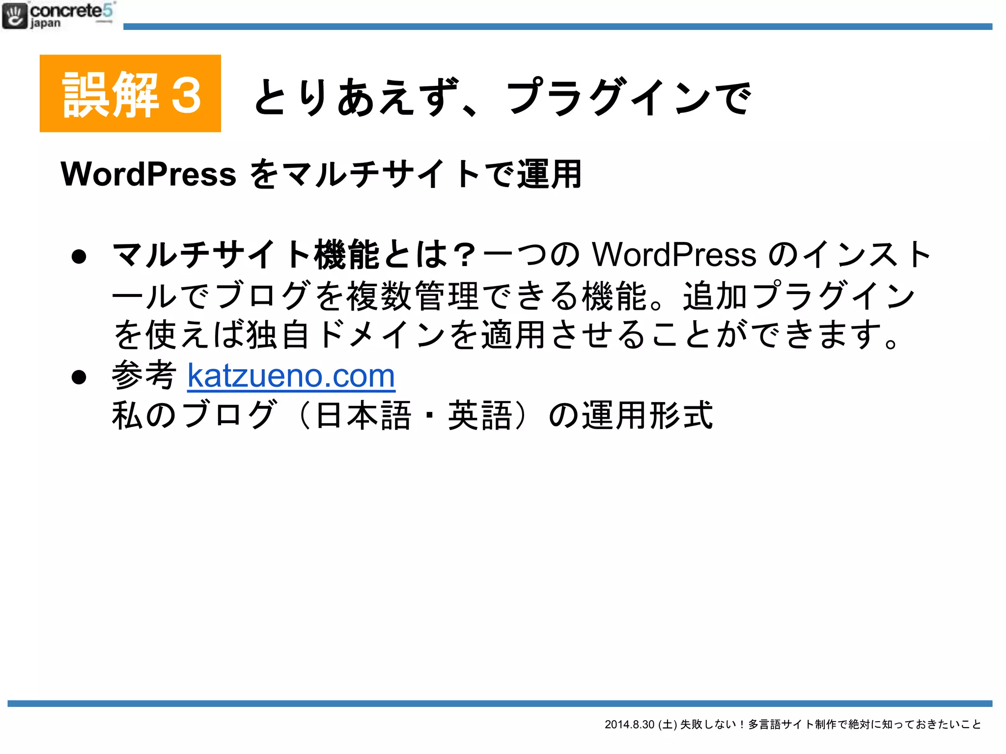 2014.8.30 (土) 失敗しない！多言語サイト制作で絶対に知っておきたいこと
誤解３ とりあえず、プラグインで
プラグイン無し、1つの WordPress で運用[番外編]
● 特徴
o プラグイン無しで、各言語を固定ページやカテゴリ
ごとに分けてメニュー上などで管理する
o 1つの WordPress インストールだけ
o 多言語ページが1ページだけの場合、固定ページ1P
のみで対応
 