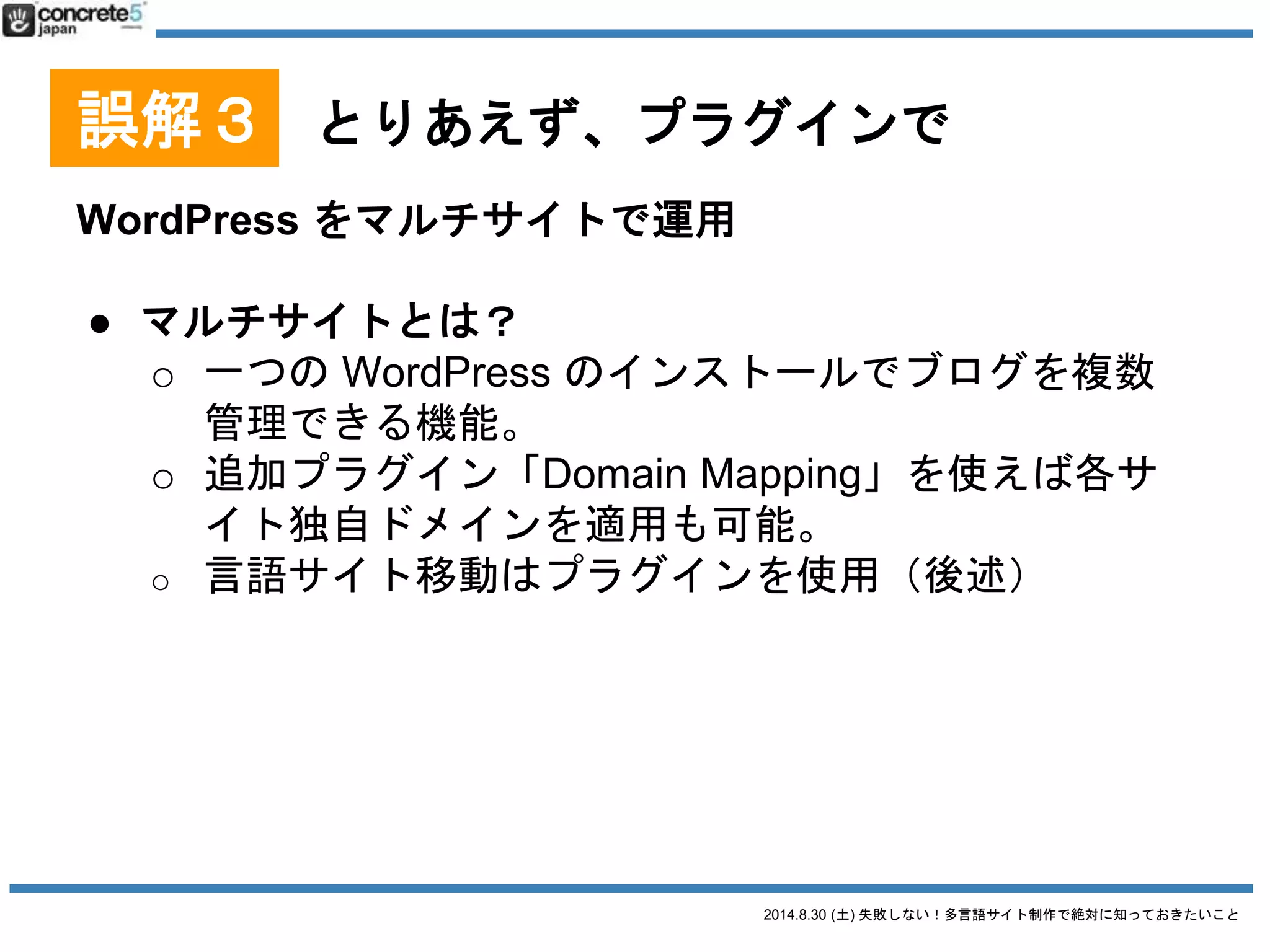 2014.8.30 (土) 失敗しない！多言語サイト制作で絶対に知っておきたいこと
誤解３ とりあえず、プラグインで
プラグイン無し、1つの WordPress で運用[番外編]
● 長所
o 素早く出来る
o メンテが楽
● 短所
o メニューやロゴの多言語化ができない、もしくはや
やこしい
o 海外からのアクセスが遅くなる（CDN や海外拠点
のあるクラウド導入で対応は可能）
 