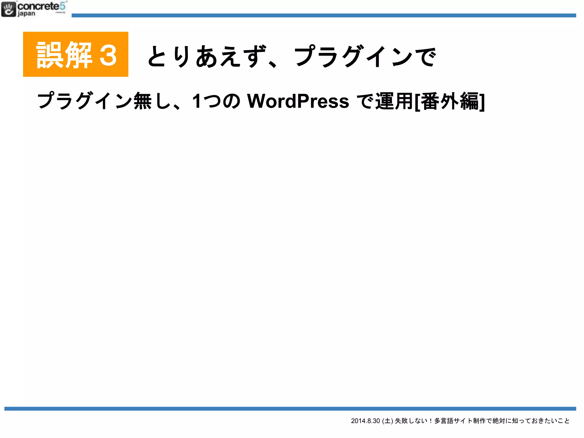 2014.8.30 (土) 失敗しない！多言語サイト制作で絶対に知っておきたいこと
誤解３ とりあえず、プラグインで
プラグインを使用する
● 1サイト1言語プラグイン
o Multisite Language Switcher, Multilingual Press など
● 1言語1記事方式プラグイン
o WPML, Bogo など
● 1記事複数言語方式
o qTranslate など
 