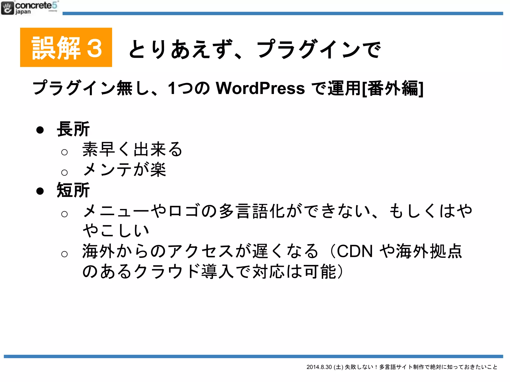2014.8.30 (土) 失敗しない！多言語サイト制作で絶対に知っておきたいこと
誤解３ とりあえず、プラグインで
プラグインを使用する
Multisite Language Switcher
● 長所
o シンプル
● 短所
o シンプルすぎる
o カスタム投稿タイプに
非対応
2014/8/28 時点での情報です
 