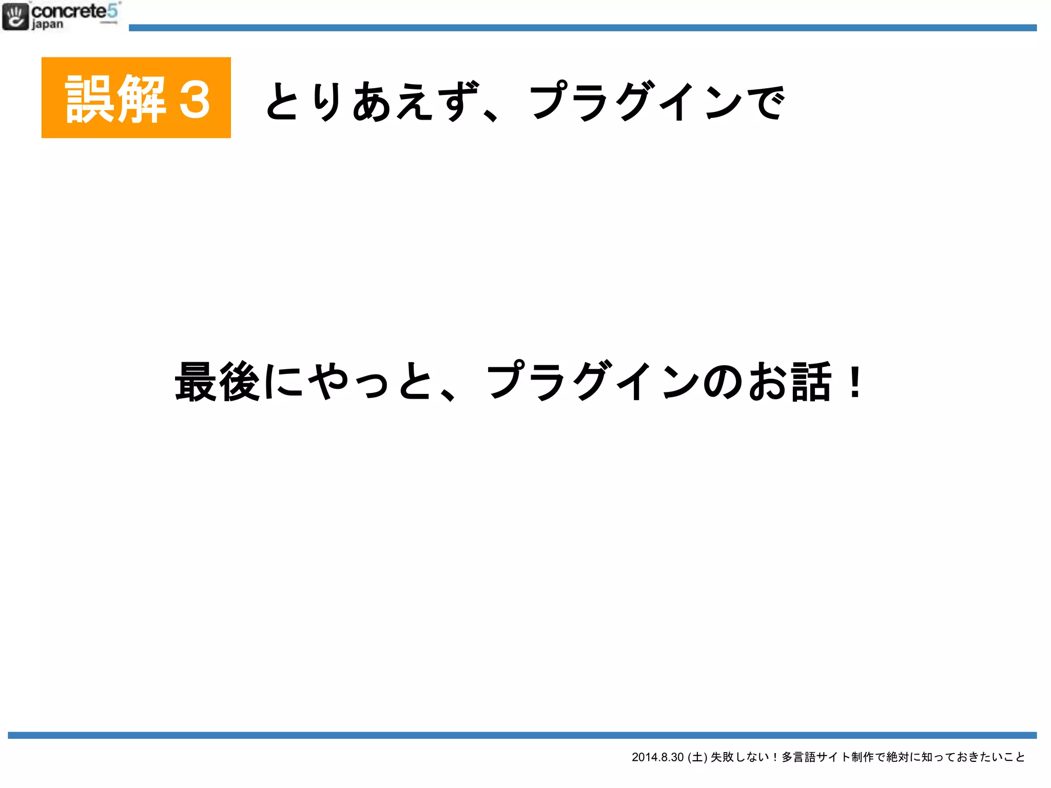 2014.8.30 (土) 失敗しない！多言語サイト制作で絶対に知っておきたいこと
誤解３ とりあえず、プラグインで
プラグインを使用する
Multilingual Press
● 無料 ($75 有償版あり)
● マルチサイト型 / 別々の
WordPress インストールも可
● 有償版はカスタム投稿タイプ
も対応
2014/8/28 時点での情報です
 