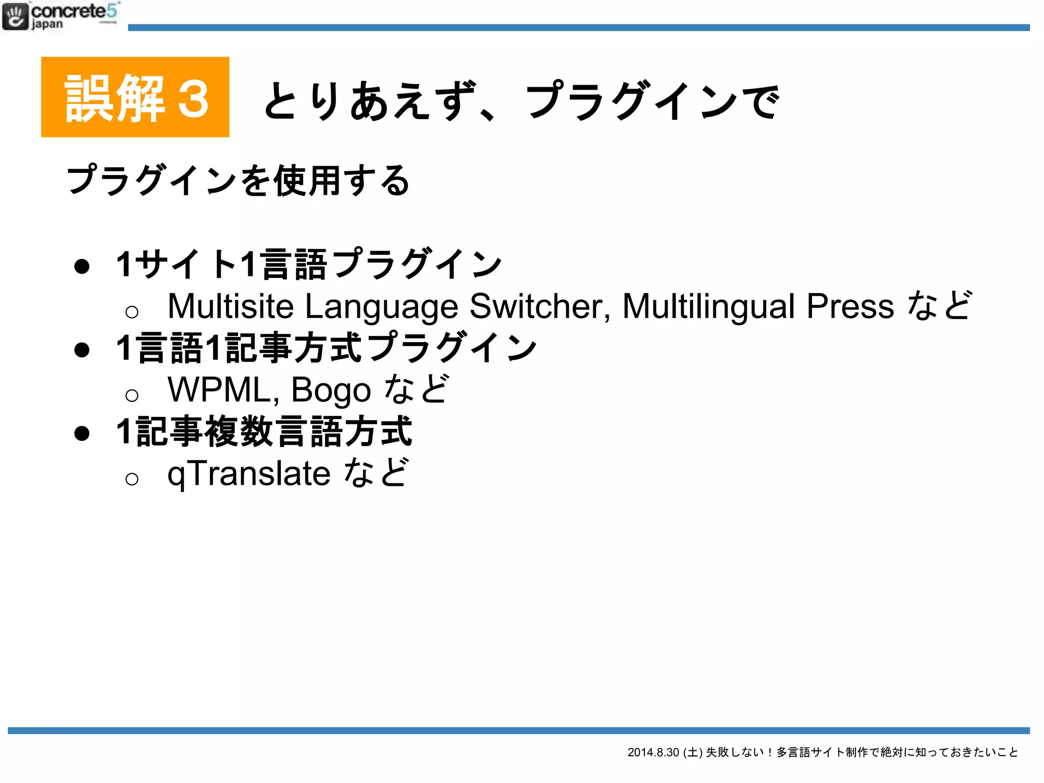 2014.8.30 (土) 失敗しない！多言語サイト制作で絶対に知っておきたいこと
誤解３ とりあえず、プラグインで
プラグインを使用する
Multilingual Press
● 長所
o 有償版のカスタム投稿
タイプへの対応
o サイトを丸ごとコピー
できる機能がある。新しい言語サイトを一気に作る
ときに重宝
● 短所
o 欲しい機能が有料
2014/8/28 時点での情報です
 